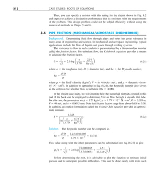 212 CASE STUDIES: ROOTS OF EQUATIONS
Thus, you can specify a resistor with this rating for the circuit shown in Fig. 8.2
and expect to achieve a dissipation performance that is consistent with the requirements
of the problem. This design problem could not be solved efficiently without using the
numerical methods in Chaps. 5 and 6.
8.4 PIPE FRICTION (MECHANICAL/AEROSPACE ENGINEERING)
Background. Determining fluid flow through pipes and tubes has great relevance in
many areas of engineering and science. In mechanical and aerospace engineering, typical
applications include the flow of liquids and gases through cooling systems.
The resistance to flow in such conduits is parameterized by a dimensionless number
called the friction factor. For turbulent flow, the Colebrook equation provides a means
to calculate the friction factor,
0 5
1
1f
1 2.0 log a
e
3.7D
1
2.51
Re1f
b (8.21)
where ␧ 5 the roughness (m), D 5 diameter (m), and Re 5 the Reynolds number,
Re 5
rVD
m
where  5 the fluid’s density (kg/m3
), V 5 its velocity (m/s), and  5 dynamic viscos-
ity (N ? s/m2
). In addition to appearing in Eq. (8.21), the Reynolds number also serves
as the criterion for whether flow is turbulent (Re . 4000).
In the present case study, we will illustrate how the numerical methods covered in this
part of the book can be employed to determine f for air flow through a smooth, thin tube.
For this case, the parameters are  5 1.23 kg/m3
,  5 1.79 3 1025
N ? s/m2
, D 5 0.005 m,
V 5 40 m/s, and ␧ 5 0.0015 mm. Note that friction factors range from about 0.008 to 0.08.
In addition, an explicit formulation called the Swamee-Jain equation provides an approxi-
mate estimate,
f 5
1.325
clna
e
3.7D
1
5.74
Re0.9
b d
2
(8.22)
Solution. The Reynolds number can be computed as
Re 5
rVD
m
5
1.23(40)0.005
1.79 3 1025
5 13,743
This value along with the other parameters can be substituted into Eq. (8.21) to give
g( f ) 5
1
1f
1 2.0 loga
0.0000015
3.7(0.005)
1
2.51
13,7431f
b
Before determining the root, it is advisable to plot the function to estimate initial
guesses and to anticipate possible difficulties. This can be done easily with tools such
 