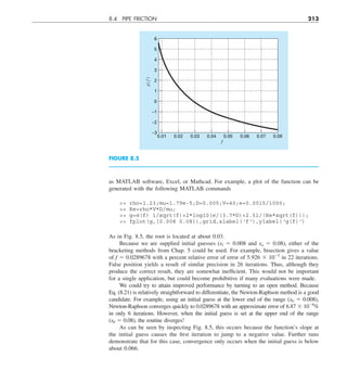 8.4 PIPE FRICTION 213
as MATLAB software, Excel, or Mathcad. For example, a plot of the function can be
generated with the following MATLAB commands
 rho=1.23;mu=1.79e-5;D=0.005;V=40;e=0.0015/1000;
 Re=rho*V*D/mu;
 g=@(f) 1/sqrt(f)+2*log10(e/(3.7*D)+2.51/(Re*sqrt(f)));
 fplot(g,[0.008 0.08]),grid,xlabel('f'),ylabel('g(f)')
As in Fig. 8.5, the root is located at about 0.03.
Because we are supplied initial guesses (xl 5 0.008 and xu 5 0.08), either of the
bracketing methods from Chap. 5 could be used. For example, bisection gives a value
of f 5 0.0289678 with a percent relative error of error of 5.926 3 1025
in 22 iterations.
False position yields a result of similar precision in 26 iterations. Thus, although they
produce the correct result, they are somewhat inefficient. This would not be important
for a single application, but could become prohibitive if many evaluations were made.
We could try to attain improved performance by turning to an open method. Because
Eq. (8.21) is relatively straightforward to differentiate, the Newton-Raphson method is a good
candidate. For example, using an initial guess at the lower end of the range (x0 5 0.008),
Newton-Raphson converges quickly to 0.0289678 with an approximate error of 6.87 3 1026
%
in only 6 iterations. However, when the initial guess is set at the upper end of the range
(x0 5 0.08), the routine diverges!
As can be seen by inspecting Fig. 8.5, this occurs because the function’s slope at
the initial guess causes the first iteration to jump to a negative value. Further runs
demonstrate that for this case, convergence only occurs when the initial guess is below
about 0.066.
FIGURE 8.5
–3
0.02
0.01 0.03 0.04 0.05 0.06 0.07 0.08
–2
–1
0
1
2
3
4
5
6
g(
f
)
f
 