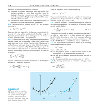 218 CASE STUDIES: ROOTS OF EQUATIONS
where the hyperbolic cosine can be computed by
cosh x 5
1
2
(ex
1 e2x
)
Use a numerical method to calculate a value for the parameter TA
given values for the parameters w 5 10 and y0 5 5, such that the
cable has a height of y 5 15 at x 5 50.
8.18 Figure P8.18a shows a uniform beam subject to a linearly
increasing distributed load. The equation for the resulting elastic
curve is (see Fig. P8.18b)
y 5
w0
120EIL
(2x5
1 2L2
x3
2 L4
x) (P8.18.1)
Use bisection to determine the point of maximum deflection (that is,
the value of x where dy/dx 5 0). Then substitute this value into
Eq. (P8.18.1) to determine the value of the maximum deflection.
Use the following parameter values in your computation: L 5 450
cm, E 5 50,000 kN/cm2
, I 5 30,000 cm4
, and w0 5 1.75 kN/cm.
8.19 The displacement of a structure is defined by the following
equation for a damped oscillation:
y 5 8e2kt
cos vt
where k 5 0.5 and  5 3.
(a) Use the graphical method to make an initial estimate of the
time required for the displacement to decrease to 4.
(b) Use the Newton-Raphson method to determine the root to
␧s 5 0.01%.
(c) Use the secant method to determine the root to ␧s 5 0.01%.
8.20 The Manning equation can be written for a rectangular open
channel as
Q 5
1S(BH)5y3
n(B 1 2H)2y3
where x is the distance downstream in kilometers.
(a) Determine the distance downstream where the oxygen level
first falls to a reading of 5 mg/L. (Hint: It is within 2 km of the
discharge.) Determine your answer to a 1% error. Note that
levels of oxygen below 5 mg/L are generally harmful to game-
fish such as trout and salmon.
(b) Determine the distance downstream at which the oxygen is at a
minimum. What is the concentration at that location?
8.16 The concentration of pollutant bacteria c in a lake decreases
according to
c 5 70e21.5t
1 25e20.075t
Determine the time required for the bacteria concentration to be
reduced to 9 using (a) the graphical method and (b) using the
Newton-Raphson method with an initial guess of t 5 10 and a
stopping criterion of 0.5%. Check your result.
8.17 A catenary cable is one that is hung between two points not in
the same vertical line. As depicted in Fig. P8.17a, it is subject to no
loads other than its own weight. Thus, its weight (N/m) acts as a
uniform load per unit length along the cable. A free-body diagram
of a section AB is depicted in Fig. P8.17b, where TA and TB are the
tension forces at the end. Based on horizontal and vertical force
balances, the following differential equation model of the cable can
be derived:
d2
y
dx2
5
w
TAB
1 1 a
dy
dx
b
2
Calculus can be employed to solve this equation for the height y of
the cable as a function of distance x,
y 5
TA
w
cosh a
w
TA
xb 1 y0 2
TA
w
FIGURE P8.17
(a) Forces acting on a section
AB of a ﬂexible hanging cable.
The load is uniform along the
cable (but not uniform per the
horizontal distance x). (b) A free-
body diagram of section AB.
y
B
A
TA
W = ws
w y0
x
(a) (b)
TB
␪
 