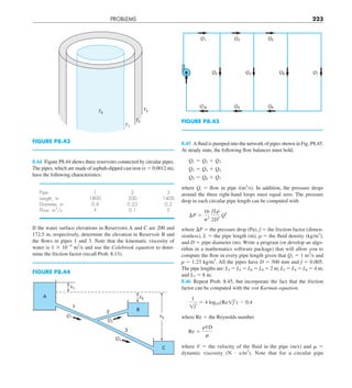 PROBLEMS 223
8.45 A fluid is pumped into the network of pipes shown in Fig. P8.45.
At steady state, the following flow balances must hold,
Q1 5 Q2 1 Q3
Q3 5 Q4 1 Q5
Q5 5 Q6 1 Q7
where Qi 5 flow in pipe i(m3
/s). In addition, the pressure drops
around the three right-hand loops must equal zero. The pressure
drop in each circular pipe length can be computed with
¢P 5
16
p2
fLr
2 D5
Q2
where DP 5 the pressure drop (Pa), f 5 the friction factor (dimen-
sionless), L 5 the pipe length (m),  5 the fluid density (kg/m3
),
and D 5 pipe diameter (m). Write a program (or develop an algo-
rithm in a mathematics software package) that will allow you to
compute the flow in every pipe length given that Q1 5 1 m3
/s and
 5 1.23 kg/m3
. All the pipes have D 5 500 mm and f 5 0.005.
The pipe lengths are: L3 5 L5 5 L8 5 L9 5 2 m; L2 5 L4 5 L6 5 4 m;
and L7 5 8 m.
8.46 Repeat Prob. 8.45, but incorporate the fact that the friction
factor can be computed with the von Karman equation,
1
1f
5 4 log10(Re1f ) 2 0.4
where Re 5 the Reynolds number
Re 5
rVD
m
where V 5 the velocity of the fluid in the pipe (m/s) and  5
dynamic viscosity (N ? s/m2
). Note that for a circular pipe
8.44 Figure P8.44 shows three reservoirs connected by circular pipes.
The pipes, which are made of asphalt-dipped cast iron (ε 5 0.0012 m),
have the following characteristics:
Pipe 1 2 3
Length, m 1800 500 1400
Diameter, m 0.4 0.25 0.2
Flow, m3
/s ? 0.1 ?
If the water surface elevations in Reservoirs A and C are 200 and
172.5 m, respectively, determine the elevation in Reservoir B and
the flows in pipes 1 and 3. Note that the kinematic viscosity of
water is 1 3 1026
m2
/s and use the Colebrook equation to deter-
mine the friction factor (recall Prob. 8.13).
FIGURE P8.43
T0
T2
T3
T1
FIGURE P8.45
Q1
Q10 Q9 Q8
Q3 Q5
Q7
Q6
Q4
Q2
FIGURE P8.44
Q1
h2
h3
h1
Q3
Q2
1
2
3
A
B
C
 
