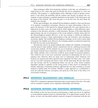 PT2.6 ADVANCED METHODS AND ADDITIONAL REFERENCES 227
Open techniques differ from bracketing methods in that they use information at a
single point (or two values that need not bracket the root to extrapolate to a new root
estimate). This property is a double-edged sword. Although it leads to quicker conver-
gence, it also allows the possibility that the solution may diverge. In general, the con-
vergence of open techniques is partially dependent on the quality of the initial guess and
the nature of the function. The closer the guess is to the true root, the more likely the
methods will converge.
Of the open techniques, the standard Newton-Raphson method is often used because
of its property of quadratic convergence. However, its major shortcoming is that it re-
quires the derivative of the function be obtained analytically. For some functions this is
impractical. In these cases, the secant method, which employs a finite-difference repre-
sentation of the derivative, provides a viable alternative. Because of the finite-difference
approximation, the rate of convergence of the secant method is initially slower than for
the Newton-Raphson method. However, as the root estimate is refined, the difference
approximation becomes a better representation of the true derivative, and convergence
accelerates rapidly. The modified Newton-Raphson technique can be used to attain rapid
convergence for multiple roots. However, this technique requires an analytical expression
for both the first and second derivatives.
Of particular interest are hybrid methods that combine the reliability of bracketing
with the speed of open methods. Brent’s method does this by combining bisection with
several open methods. All the methods are easy-to-moderate to program on computers
and require minimal time to determine a single root. On this basis, you might conclude
that simple methods such as bisection would be good enough for practical purposes.
This would be true if you were exclusively interested in determining the root of an
equation once. However, there are many cases in engineering where numerous root
locations are required and where speed becomes important. For these cases, slow meth-
ods are very time-consuming and, hence, costly. On the other hand, the fast open meth-
ods may diverge, and the accompanying delays can also be costly. Some computer
algorithms attempt to capitalize on the strong points of both classes of techniques by
initially employing a bracketing method to approach the root, then switching to an open
method to rapidly refine the estimate. Whether a single approach or a combination is
used, the trade-offs between convergence and speed are at the heart of the choice of a
root-location technique.
PT2.5 IMPORTANT RELATIONSHIPS AND FORMULAS
Table PT2.4 summarizes important information that was presented in Part Two. This table
can be consulted to quickly access important relationships and formulas.
PT2.6 ADVANCED METHODS AND ADDITIONAL REFERENCES
The methods in this text have focused on determining a single real root of an algebraic
or transcendental equation based on foreknowledge of its approximate location. In ad-
dition, we have also described methods expressly designed to determine both the real
 