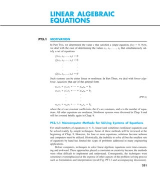 231
PT3.1 MOTIVATION
In Part Two, we determined the value x that satisfied a single equation, f(x) 5 0. Now,
we deal with the case of determining the values x1, x2, . . . , xn that simultaneously sat-
isfy a set of equations
f1(x1, x2, p , xn) 5 0
f2(x1, x2, p , xn) 5 0
. .
. .
. .
fn(x1, x2, p , xn) 5 0
Such systems can be either linear or nonlinear. In Part Three, we deal with linear alge-
braic equations that are of the general form
a11x1 1 a12x2 1 p 1 a1nxn 5 b1
a21x1 1 a22x2 1 p 1 a2nxn 5 b2
. .
. . (PT3.1)
. .
an1x1 1 an2x2 1 p 1 annxn 5 bn
where the a’s are constant coefficients, the b’s are constants, and n is the number of equa-
tions. All other equations are nonlinear. Nonlinear systems were discussed in Chap. 6 and
will be covered briefly again in Chap. 9.
PT3.1.1 Noncomputer Methods for Solving Systems of Equations
For small numbers of equations (n # 3), linear (and sometimes nonlinear) equations can
be solved readily by simple techniques. Some of these methods will be reviewed at the
beginning of Chap. 9. However, for four or more equations, solutions become arduous
and computers must be utilized. Historically, the inability to solve all but the smallest sets
of equations by hand has limited the scope of problems addressed in many engineering
applications.
Before computers, techniques to solve linear algebraic equations were time-consum-
ing and awkward. These approaches placed a constraint on creativity because the methods
were often difficult to implement and understand. Consequently, the techniques were
sometimes overemphasized at the expense of other aspects of the problem-solving process
such as formulation and interpretation (recall Fig. PT1.1 and accompanying discussion).
LINEAR ALGEBRAIC
EQUATIONS
 