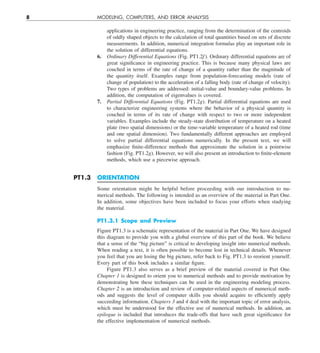 8 MODELING, COMPUTERS, AND ERROR ANALYSIS
applications in engineering practice, ranging from the determination of the centroids
of oddly shaped objects to the calculation of total quantities based on sets of discrete
measurements. In addition, numerical integration formulas play an important role in
the solution of differential equations.
6. Ordinary Differential Equations (Fig. PT1.2f ). Ordinary differential equations are of
great significance in engineering practice. This is because many physical laws are
couched in terms of the rate of change of a quantity rather than the magnitude of
the quantity itself. Examples range from population-forecasting models (rate of
change of population) to the acceleration of a falling body (rate of change of velocity).
Two types of problems are addressed: initial-value and boundary-value problems. In
addition, the computation of eigenvalues is covered.
7. Partial Differential Equations (Fig. PT1.2g). Partial differential equations are used
to characterize engineering systems where the behavior of a physical quantity is
couched in terms of its rate of change with respect to two or more independent
variables. Examples include the steady-state distribution of temperature on a heated
plate (two spatial dimensions) or the time-variable temperature of a heated rod (time
and one spatial dimension). Two fundamentally different approaches are employed
to solve partial differential equations numerically. In the present text, we will
emphasize finite-difference methods that approximate the solution in a pointwise
fashion (Fig. PT1.2g). However, we will also present an introduction to finite-element
methods, which use a piecewise approach.
PT1.3 ORIENTATION
Some orientation might be helpful before proceeding with our introduction to nu-
merical methods. The following is intended as an overview of the material in Part One.
In addition, some objectives have been included to focus your efforts when studying
the material.
PT1.3.1 Scope and Preview
Figure PT1.3 is a schematic representation of the material in Part One. We have designed
this diagram to provide you with a global overview of this part of the book. We believe
that a sense of the “big picture” is critical to developing insight into numerical methods.
When reading a text, it is often possible to become lost in technical details. Whenever
you feel that you are losing the big picture, refer back to Fig. PT1.3 to reorient yourself.
Every part of this book includes a similar figure.
Figure PT1.3 also serves as a brief preview of the material covered in Part One.
Chapter 1 is designed to orient you to numerical methods and to provide motivation by
demonstrating how these techniques can be used in the engineering modeling process.
Chapter 2 is an introduction and review of computer-related aspects of numerical meth-
ods and suggests the level of computer skills you should acquire to efficiently apply
succeeding information. Chapters 3 and 4 deal with the important topic of error analysis,
which must be understood for the effective use of numerical methods. In addition, an
epilogue is included that introduces the trade-offs that have such great significance for
the effective implementation of numerical methods.
 