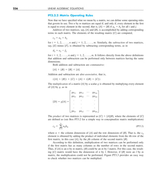 236 LINEAR ALGEBRAIC EQUATIONS
PT3.2.2 Matrix Operating Rules
Now that we have specified what we mean by a matrix, we can define some operating rules
that govern its use. Two n by m matrices are equal if, and only if, every element in the first
is equal to every element in the second, that is, [A] 5 [B] if aij 5 bij for all i and j.
Addition of two matrices, say, [A] and [B], is accomplished by adding corresponding
terms in each matrix. The elements of the resulting matrix [C] are computed,
cij 5 aij 1 bij
for i 5 1, 2, . . . , n and j 5 1, 2, . . . , m. Similarly, the subtraction of two matrices,
say, [E] minus [F], is obtained by subtracting corresponding terms, as in
dij 5 eij 2 fij
for i 5 1, 2, . . . , n and j 5 1, 2, . . . , m. It follows directly from the above definitions
that addition and subtraction can be performed only between matrices having the same
dimensions.
Both addition and subtraction are commutative:
[A] 1 [B] 5 [B] 1 [A]
Addition and subtraction are also associative, that is,
([A] 1 [B]) 1 [C] 5 [A] 1 ([B] 1 [C])
The multiplication of a matrix [A] by a scalar g is obtained by multiplying every element
of [A] by g, as in
[D] 5 g[A] 5 F
ga11 ga12
p ga1m
ga21 ga22
p ga2m
. . .
. . .
. . .
gan1 gan2
p ganm
V
The product of two matrices is represented as [C] 5 [A][B], where the elements of [C]
are defined as (see Box PT3.2 for a simple way to conceptualize matrix multiplication)
cij 5 a
n
k51
aikbkj (PT3.2)
where n 5 the column dimension of [A] and the row dimension of [B]. That is, the cij
element is obtained by adding the product of individual elements from the ith row of the
first matrix, in this case [A], by the jth column of the second matrix [B].
According to this definition, multiplication of two matrices can be performed only
if the first matrix has as many columns as the number of rows in the second matrix.
Thus, if [A] is an n by m matrix, [B] could be an m by l matrix. For this case, the result-
ing [C] matrix would have the dimension of n by l. However, if [B] were an l by m
matrix, the multiplication could not be performed. Figure PT3.3 provides an easy way
to check whether two matrices can be multiplied.
 