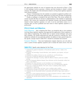 PT3.3 ORIENTATION 243
the approximate methods for roots of equations that were discussed in Chap. 6. That
is, the technique involves guessing a solution and then iterating to obtain a refined
estimate. The chapter ends with information related to solving linear algebraic equations
with software packages.
Chapter 12 demonstrates how the methods can actually be applied for problem solv-
ing. As with other parts of the book, applications are drawn from all fields of engineering.
Finally, an epilogue is included at the end of Part Three. This review includes dis-
cussion of trade-offs that are relevant to implementation of the methods in engineering
practice. This section also summarizes the important formulas and advanced methods
related to linear algebraic equations. As such, it can be used before exams or as a
refresher after you have graduated and must return to linear algebraic equations as a
professional.
PT3.3.2 Goals and Objectives
Study Objectives. After completing Part Three, you should be able to solve problems
involving linear algebraic equations and appreciate the application of these equations in
many fields of engineering. You should strive to master several techniques and assess
their reliability. You should understand the trade-offs involved in selecting the “best”
method (or methods) for any particular problem. In addition to these general objectives,
the specific concepts listed in Table PT3.1 should be assimilated and mastered.
Computer Objectives. Your most fundamental computer objectives are to be able to
solve a system of linear algebraic equations and to evaluate the matrix inverse. You will
TABLE PT3.1 Speciﬁc study objectives for Part Three.
1. Understand the graphical interpretation of ill-conditioned systems and how it relates to the
determinant.
2. Be familiar with terminology: forward elimination, back substitution, pivot equation, and pivot
coefﬁcient.
3. Understand the problems of division by zero, round-off error, and ill-conditioning.
4. Know how to compute the determinant using Gauss elimination.
5. Understand the advantages of pivoting; realize the difference between partial and complete
pivoting.
6. Know the fundamental difference between Gauss elimination and the Gauss-Jordan method and
which is more efﬁcient.
7. Recognize how Gauss elimination can be formulated as an LU decomposition.
8. Know how to incorporate pivoting and matrix inversion into an LU decomposition algorithm.
9. Know how to interpret the elements of the matrix inverse in evaluating stimulus response
computations in engineering.
10. Realize how to use the inverse and matrix norms to evaluate system condition.
11. Understand how banded and symmetric systems can be decomposed and solved efﬁciently.
12. Understand why the Gauss-Seidel method is particularly well suited for large, sparse systems of
equations.
13. Know how to assess diagonal dominance of a system of equations and how it relates to whether
the system can be solved with the Gauss-Seidel method.
14. Understand the rationale behind relaxation; know where underrelaxation and overrelaxation are
appropriate.
 