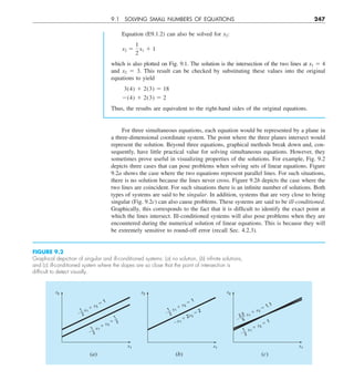 9.1 SOLVING SMALL NUMBERS OF EQUATIONS 247
For three simultaneous equations, each equation would be represented by a plane in
a three-dimensional coordinate system. The point where the three planes intersect would
represent the solution. Beyond three equations, graphical methods break down and, con-
sequently, have little practical value for solving simultaneous equations. However, they
sometimes prove useful in visualizing properties of the solutions. For example, Fig. 9.2
depicts three cases that can pose problems when solving sets of linear equations. Figure
9.2a shows the case where the two equations represent parallel lines. For such situations,
there is no solution because the lines never cross. Figure 9.2b depicts the case where the
two lines are coincident. For such situations there is an infinite number of solutions. Both
types of systems are said to be singular. In addition, systems that are very close to being
singular (Fig. 9.2c) can also cause problems. These systems are said to be ill-conditioned.
Graphically, this corresponds to the fact that it is difficult to identify the exact point at
which the lines intersect. Ill-conditioned systems will also pose problems when they are
encountered during the numerical solution of linear equations. This is because they will
be extremely sensitive to round-off error (recall Sec. 4.2.3).
Equation (E9.1.2) can also be solved for x2:
x2 5
1
2
x1 1 1
which is also plotted on Fig. 9.1. The solution is the intersection of the two lines at x1 5 4
and x2 5 3. This result can be checked by substituting these values into the original
equations to yield
3(4) 1 2(3) 5 18
2(4) 1 2(3) 5 2
Thus, the results are equivalent to the right-hand sides of the original equations.
FIGURE 9.2
Graphical depiction of singular and ill-conditioned systems: (a) no solution, (b) inﬁnite solutions,
and (c) ill-conditioned system where the slopes are so close that the point of intersection is
difﬁcult to detect visually.
x2
x1
x1
 x2
 1
x1
 x2

(a) (b)
x2
x1
x1
 2x2
 2
x1
 x2
 1
(c)
x2
x1
x1
 x2
 1
 2
1
x1
 x2
 1.1
 5
2.3
 2
1
 2
1
2
1
 2
1
 