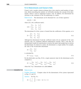 248 GAUSS ELIMINATION
9.1.2 Determinants and Cramer’s Rule
Cramer’s rule is another solution technique that is best suited to small numbers of equa-
tions. Before describing this method, we will briefly introduce the concept of the deter-
minant, which is used to implement Cramer’s rule. In addition, the determinant has
relevance to the evaluation of the ill-conditioning of a matrix.
Determinants. The determinant can be illustrated for a set of three equations:
[A]{X} 5 {B}
where [A] is the coefficient matrix:
[A] 5 £
a11 a12 a13
a21 a22 a23
a31 a32 a33
§
The determinant D of this system is formed from the coefficients of the equation, as in
D 5 †
a11 a12 a13
a21 a22 a23
a31 a32 a33
† (9.2)
Although the determinant D and the coefficient matrix [A] are composed of the same
elements, they are completely different mathematical concepts. That is why they are
distinguished visually by using brackets to enclose the matrix and straight lines to enclose
the determinant. In contrast to a matrix, the determinant is a single number. For example,
the value of the second-order determinant
D 5 `
a11 a12
a21 a22
`
is calculated by
D 5 a11a22 2 a12a21 (9.3)
For the third-order case [Eq. (9.2)], a single numerical value for the determinant can be
computed as
D 5 a11 `
a22 a23
a32 a33
` 2a12 `
a21 a23
a31 a33
` 1a13 `
a21 a22
a31 a32
` (9.4)
where the 2 by 2 determinants are called minors.
EXAMPLE 9.2 Determinants
Problem Statement. Compute values for the determinants of the systems represented
in Figs. 9.1 and 9.2.
Solution. For Fig. 9.1:
D 5 `
 3 2
21 2
` 5 3(2) 2 2(21) 5 8
 