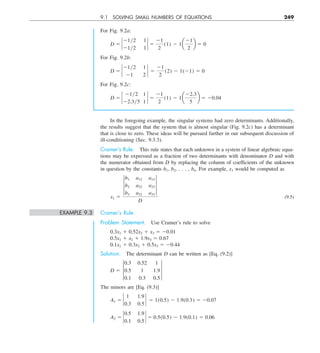 9.1 SOLVING SMALL NUMBERS OF EQUATIONS 249
In the foregoing example, the singular systems had zero determinants. Additionally,
the results suggest that the system that is almost singular (Fig. 9.2c) has a determinant
that is close to zero. These ideas will be pursued further in our subsequent discussion of
ill-conditioning (Sec. 9.3.3).
Cramer’s Rule. This rule states that each unknown in a system of linear algebraic equa-
tions may be expressed as a fraction of two determinants with denominator D and with
the numerator obtained from D by replacing the column of coefficients of the unknown
in question by the constants b1, b2, . . . , bn. For example, x1 would be computed as
x1 5
†
b1 a12 a13
b2 a22 a23
b3 a32 a33
†
D
(9.5)
EXAMPLE 9.3 Cramer’s Rule
Problem Statement. Use Cramer’s rule to solve
0.3x1 1 0.52x2 1 x3 5 20.01
0.5x1 1 x2 1 1.9x3 5 0.67
0.1x1 1 0.3x2 1 0.5x3 5 20.44
Solution. The determinant D can be written as [Eq. (9.2)]
D 5 †
0.3 0.52 1
0.5 1 1.9
0.1 0.3 0.5
†
The minors are [Eq. (9.3)]
A1 5 `
1 1.9
0.3 0.5
` 5 1(0.5) 2 1.9(0.3) 5 20.07
A2 5 `
0.5 1.9
0.1 0.5
` 5 0.5(0.5) 2 1.9(0.1) 5 0.06
For Fig. 9.2a:
D 5 `
21y2 1
21y2 1
` 5
21
2
(1) 2 1a
21
2
b 5 0
For Fig. 9.2b:
D 5 `
21y2 1
21 2
` 5
21
2
(2) 2 1(21) 5 0
For Fig. 9.2c:
D 5 `
21y2 1
22.3y5 1
` 5
21
2
(1) 2 1a
22.3
5
b 5 20.04
 