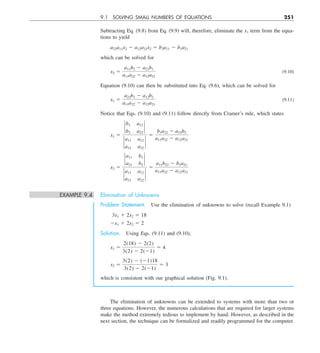 9.1 SOLVING SMALL NUMBERS OF EQUATIONS 251
Subtracting Eq. (9.8) from Eq. (9.9) will, therefore, eliminate the x1 term from the equa-
tions to yield
a22a11x2 2 a12a21x2 5 b2a11 2 b1a21
which can be solved for
x2 5
a11b2 2 a21b1
a11a22 2 a12a21
(9.10)
Equation (9.10) can then be substituted into Eq. (9.6), which can be solved for
x1 5
a22b1 2 a12b2
a11a22 2 a12a21
(9.11)
Notice that Eqs. (9.10) and (9.11) follow directly from Cramer’s rule, which states
x1 5
`
b1 a12
b2 a22
`
`
a11 a12
a21 a22
`
5
b1a22 2 a12b2
a11a22 2 a12a21
x2 5
`
a11 b1
a21 b2
`
`
a11 a12
a21 a22
`
5
a11b22 2 b1a21
a11a22 2 a12a21
EXAMPLE 9.4 Elimination of Unknowns
Problem Statement. Use the elimination of unknowns to solve (recall Example 9.1)
3x1 1 2x2 5 18
2x1 1 2x2 5 2
Solution. Using Eqs. (9.11) and (9.10),
x1 5
2(18) 2 2(2)
3(2) 2 2(21)
5 4
x2 5
3(2) 2 (21)18
3(2) 2 2(21)
5 3
which is consistent with our graphical solution (Fig. 9.1).
The elimination of unknowns can be extended to systems with more than two or
three equations. However, the numerous calculations that are required for larger systems
make the method extremely tedious to implement by hand. However, as described in the
next section, the technique can be formalized and readily programmed for the computer.
 