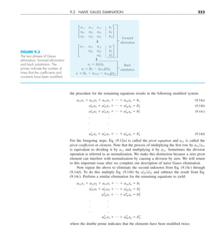 9.2 NAIVE GAUSS ELIMINATION 253
the procedure for the remaining equations results in the following modified system:
a11x1 1 a12x2 1 a13x3 1 p 1 a1nxn 5 b1 (9.14a)
a¿
22x2 1 a¿
23x3 1 p 1 a¿
2nxn 5 b¿
2 (9.14b)
a¿
32x2 1 a¿
33x3 1 p 1 a¿
3nxn 5 b¿
3 (9.14c)
. .
. .
. .
a¿
n2x2 1 a¿
n3x3 1 p 1 a¿
nnxn 5 b¿
n (9.14d)
For the foregoing steps, Eq. (9.12a) is called the pivot equation and a11 is called the
pivot coefficient or element. Note that the process of multiplying the first row by a21ya11
is equivalent to dividing it by a11 and multiplying it by a21. Sometimes the division
operation is referred to as normalization. We make this distinction because a zero pivot
element can interfere with normalization by causing a division by zero. We will return
to this important issue after we complete our description of naive Gauss elimination.
Now repeat the above to eliminate the second unknown from Eq. (9.14c) through
(9.14d). To do this multiply Eq. (9.14b) by a9
32ya9
22 and subtract the result from Eq.
(9.14c). Perform a similar elimination for the remaining equations to yield
a11x1 1 a12x2 1 a13x3 1 p 1 a1nxn 5 b1
a¿
22x2 1 a¿
23x3 1 p 1 a¿
2nxn 5 b¿
2
a–
33x3 1 p 1 a–
3nxn 5 b–
2
. .
. .
. .
a–
n3 x3 1 p 1 a–
nnxn 5 b–
n
where the double prime indicates that the elements have been modified twice.
FIGURE 9.3
The two phases of Gauss
elimination: forward elimination
and back substitution. The
primes indicate the number of
times that the coefﬁcients and
constants have been modiﬁed.
£
a11 a12 a13 b1
a21 a22 a23 b2
a31 a32 a33 b3
§
2
£
a11 a12 a13 b1
a'22 a'23 b'2
a''
33 b''
3
§
2
x3 5 b''
3ya''
33
x2 5 (b'2 2 a'2333)ya'22
x1 5 (b1 2 a1232 2 a1333)ya11
Forward
elimination
Back
substitution
 