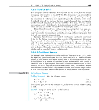 9.3 PITFALLS OF ELIMINATION METHODS 259
9.3.2 Round-Off Errors
Even though the solution in Example 9.5 was close to the true answer, there was a slight
discrepancy in the result for x3 [Eq. (E9.5.10)]. This discrepancy, which amounted to a
relative error of 20.00043 percent, was due to our use of six significant figures during
the computation. If we had used more significant figures, the error in the results would
be reduced further. If we had used fractions instead of decimals (and consequently
avoided round-off altogether), the answers would have been exact. However, because
computers carry only a limited number of significant figures (recall Sec. 3.4.1), round-off
errors can occur and must be considered when evaluating the results.
The problem of round-off error can become particularly important when large num-
bers of equations are to be solved. This is due to the fact that every result is dependent
on previous results. Consequently, an error in the early steps will tend to propagate—that
is, it will cause errors in subsequent steps.
Specifying the system size where round-off error becomes significant is complicated
by the fact that the type of computer and the properties of the equations are determining
factors. A rough rule of thumb is that round-off error may be important when dealing
with 100 or more equations. In any event, you should always substitute your answers
back into the original equations to check whether a substantial error has occurred. How-
ever, as discussed below, the magnitudes of the coefficients themselves can influence
whether such an error check ensures a reliable result.
9.3.3 Ill-Conditioned Systems
The adequacy of the solution depends on the condition of the system. In Sec. 9.1.1, a graph-
ical depiction of system condition was developed. As discussed in Sec. 4.2.3, well-conditioned
systems are those where a small change in one or more of the coefficients results in a simi-
lar small change in the solution. Ill-conditioned systems are those where small changes in
coefficients result in large changes in the solution. An alternative interpretation of ill-condi-
tioning is that a wide range of answers can approximately satisfy the equations. Because
round-off errors can induce small changes in the coefficients, these artificial changes can lead
to large solution errors for ill-conditioned systems, as illustrated in the following example.
EXAMPLE 9.6 Ill-Conditioned Systems
Problem Statement. Solve the following system:
x1 1 2x2 5 10 (E9.6.1)
1.1x1 1 2x2 5 10.4 (E9.6.2)
Then, solve it again, but with the coefficient of x1 in the second equation modified slightly
to 1.05.
Solution. Using Eqs. (9.10) and (9.11), the solution is
x1 5
2(10) 2 2(10.4)
1(2) 2 2(1.1)
5 4
x2 5
1(10.4) 2 1.1(10)
1(2) 2 2(1.1)
5 3
 