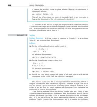 262 GAUSS ELIMINATION
As illustrated by the previous example, the magnitude of the coefficients interjects
a scale effect that complicates the relationship between system condition and determinant
size. One way to partially circumvent this difficulty is to scale the equations so that the
maximum element in any row is equal to 1.
EXAMPLE 9.8 Scaling
Problem Statement. Scale the systems of equations in Example 9.7 to a maximum
value of 1 and recompute their determinants.
Solution.
(a) For the well-conditioned system, scaling results in
x1 1 0.667x2 5 6
20.5x1 1    x2 5 1
for which the determinant is
D 5 1(1) 2 0.667(20.5) 5 1.333
(b) For the ill-conditioned system, scaling gives
0.5x1 1 x2 5 5
0.55x1 1 x2 5 5.2
for which the determinant is
D 5 0.5(1) 2 1(0.55) 5 20.05
(c) For the last case, scaling changes the system to the same form as in (b) and the
determinant is also 20.05. Thus, the scale effect is removed.
a constant has no effect on the graphical solution. However, the determinant is
dramatically affected:
D 5 10(20) 2 20(11) 5 220
Not only has it been raised two orders of magnitude, but it is now over twice as
large as the determinant of the well-conditioned system in (a).
In a previous section (Sec. 9.1.2), we suggested that the determinant is difficult to
compute for more than three simultaneous equations. Therefore, it might seem that it
does not provide a practical means for evaluating system condition. However, as de-
scribed in Box 9.1, there is a simple algorithm that results from Gauss elimination that
can be used to evaluate the determinant.
Aside from the approach used in the previous example, there are a variety of other
ways to evaluate system condition. For example, there are alternative methods for nor-
malizing the elements (see Stark, 1970). In addition, as described in the next chapter
(Sec. 10.3), the matrix inverse and matrix norms can be employed to evaluate system
condition. Finally, a simple (but time-consuming) test is to modify the coefficients
 