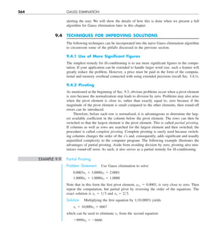 264 GAUSS ELIMINATION
alerting the user. We will show the details of how this is done when we present a full
algorithm for Gauss elimination later in this chapter.
9.4 TECHNIQUES FOR IMPROVING SOLUTIONS
The following techniques can be incorporated into the naive Gauss elimination algorithm
to circumvent some of the pitfalls discussed in the previous section.
9.4.1 Use of More Signiﬁcant Figures
The simplest remedy for ill-conditioning is to use more significant figures in the compu-
tation. If your application can be extended to handle larger word size, such a feature will
greatly reduce the problem. However, a price must be paid in the form of the computa-
tional and memory overhead connected with using extended precision (recall Sec. 3.4.1).
9.4.2 Pivoting
As mentioned at the beginning of Sec. 9.3, obvious problems occur when a pivot element
is zero because the normalization step leads to division by zero. Problems may also arise
when the pivot element is close to, rather than exactly equal to, zero because if the
magnitude of the pivot element is small compared to the other elements, then round-off
errors can be introduced.
Therefore, before each row is normalized, it is advantageous to determine the larg-
est available coefficient in the column below the pivot element. The rows can then be
switched so that the largest element is the pivot element. This is called partial pivoting.
If columns as well as rows are searched for the largest element and then switched, the
procedure is called complete pivoting. Complete pivoting is rarely used because switch-
ing columns changes the order of the x’s and, consequently, adds significant and usually
unjustified complexity to the computer program. The following example illustrates the
advantages of partial pivoting. Aside from avoiding division by zero, pivoting also min-
imizes round-off error. As such, it also serves as a partial remedy for ill-conditioning.
EXAMPLE 9.9 Partial Pivoting
Problem Statement. Use Gauss elimination to solve
0.0003x1 1 3.0000x2 5 2.0001
1.0000x1 1 1.0000x2 5 1.0000
Note that in this form the first pivot element, a11 5 0.0003, is very close to zero. Then
repeat the computation, but partial pivot by reversing the order of the equations. The
exact solution is x1 5 1y3 and x2 5 2y3.
Solution. Multiplying the first equation by 1y(0.0003) yields
x1 1 10,000x2 5 6667
which can be used to eliminate x1 from the second equation:
29999x2 5 26666
 