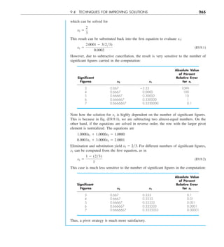 9.4 TECHNIQUES FOR IMPROVING SOLUTIONS 265
which can be solved for
x2 5
2
3
This result can be substituted back into the first equation to evaluate x1:
x1 5
2.0001 2 3(2y3)
0.0003
(E9.9.1)
However, due to subtractive cancellation, the result is very sensitive to the number of
significant figures carried in the computation:
Absolute Value
of Percent
Signiﬁcant Relative Error
Figures x2 x1 for x1
3 0.667 23.33 1099
4 0.6667 0.0000 100
5 0.66667 0.30000 10
6 0.666667 0.330000 1
7 0.6666667 0.3330000 0.1
Note how the solution for x1 is highly dependent on the number of significant figures.
This is because in Eq. (E9.9.1), we are subtracting two almost-equal numbers. On the
other hand, if the equations are solved in reverse order, the row with the larger pivot
element is normalized. The equations are
1.0000x1 1 1.0000x2 5 1.0000
0.0003x1 1 3.0000x2 5 2.0001
Elimination and substitution yield x2 5 2y3. For different numbers of significant figures,
x1 can be computed from the first equation, as in
x1 5
1 2 (2y3)
1
(E9.9.2)
This case is much less sensitive to the number of significant figures in the computation:
Absolute Value
of Percent
Signiﬁcant Relative Error
Figures x2 x1 for x1
3 0.667 0.333 0.1
4 0.6667 0.3333 0.01
5 0.66667 0.33333 0.001
6 0.666667 0.333333 0.0001
7 0.6666667 0.3333333 0.00001
Thus, a pivot strategy is much more satisfactory.
 