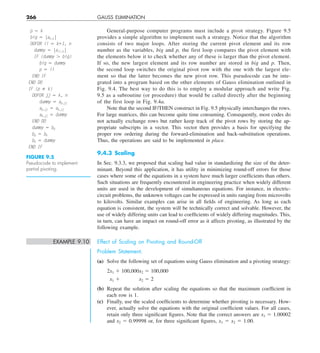 266 GAUSS ELIMINATION
General-purpose computer programs must include a pivot strategy. Figure 9.5
provides a simple algorithm to implement such a strategy. Notice that the algorithm
consists of two major loops. After storing the current pivot element and its row
number as the variables, big and p, the first loop compares the pivot element with
the elements below it to check whether any of these is larger than the pivot element.
If so, the new largest element and its row number are stored in big and p. Then,
the second loop switches the original pivot row with the one with the largest ele-
ment so that the latter becomes the new pivot row. This pseudocode can be inte-
grated into a program based on the other elements of Gauss elimination outlined in
Fig. 9.4. The best way to do this is to employ a modular approach and write Fig.
9.5 as a subroutine (or procedure) that would be called directly after the beginning
of the first loop in Fig. 9.4a.
Note that the second IF/THEN construct in Fig. 9.5 physically interchanges the rows.
For large matrices, this can become quite time consuming. Consequently, most codes do
not actually exchange rows but rather keep track of the pivot rows by storing the ap-
propriate subscripts in a vector. This vector then provides a basis for specifying the
proper row ordering during the forward-elimination and back-substitution operations.
Thus, the operations are said to be implemented in place.
9.4.3 Scaling
In Sec. 9.3.3, we proposed that scaling had value in standardizing the size of the deter-
minant. Beyond this application, it has utility in minimizing round-off errors for those
cases where some of the equations in a system have much larger coefficients than others.
Such situations are frequently encountered in engineering practice when widely different
units are used in the development of simultaneous equations. For instance, in electric-
circuit problems, the unknown voltages can be expressed in units ranging from microvolts
to kilovolts. Similar examples can arise in all fields of engineering. As long as each
equation is consistent, the system will be technically correct and solvable. However, the
use of widely differing units can lead to coefficients of widely differing magnitudes. This,
in turn, can have an impact on round-off error as it affects pivoting, as illustrated by the
following example.
EXAMPLE 9.10 Effect of Scaling on Pivoting and Round-Off
Problem Statement.
(a) Solve the following set of equations using Gauss elimination and a pivoting strategy:
2x1 1 100,000x2 5 100,000
x1 1    x2 5 2
(b) Repeat the solution after scaling the equations so that the maximum coefficient in
each row is 1.
(c) Finally, use the scaled coefficients to determine whether pivoting is necessary. How-
ever, actually solve the equations with the original coefficient values. For all cases,
retain only three significant figures. Note that the correct answers are x1 5 1.00002
and x2 5 0.99998 or, for three significant figures, x1 5 x2 5 1.00.
p 5 k
big 5 |ak,k|
DOFOR ii 5 k11, n
dummy 5 |aii,k|
IF (dummy . big)
big 5 dummy
p 5 ii
END IF
END DO
IF (p ﬁ k)
DOFOR jj 5 k, n
dummy 5 ap,jj
ap,jj 5 ak,jj
ak,jj 5 dummy
END DO
dummy 5 bp
bp 5 bk
bk 5 dummy
END IF
FIGURE 9.5
Pseudocode to implement
partial pivoting.
 