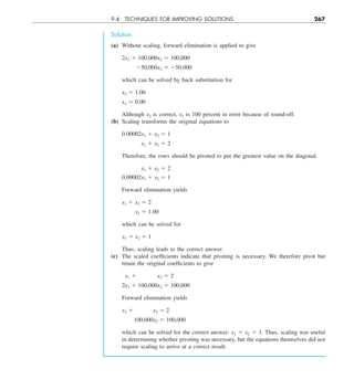9.4 TECHNIQUES FOR IMPROVING SOLUTIONS 267
Solution.
(a) Without scaling, forward elimination is applied to give
2x1 1 100,000x2 5 100,000
250,000x2 5 250,000
which can be solved by back substitution for
x2 5 1.00
x1 5 0.00
Although x2 is correct, x1 is 100 percent in error because of round-off.
(b) Scaling transforms the original equations to
0.00002x1 1 x2 5 1
x1 1 x2 5 2
Therefore, the rows should be pivoted to put the greatest value on the diagonal.
x1 1 x2 5 2
0.00002x1 1 x2 5 1
Forward elimination yields
x1 1 x2 5 2
x2 5 1.00
which can be solved for
x1 5 x2 5 1
Thus, scaling leads to the correct answer.
(c) The scaled coefficients indicate that pivoting is necessary. We therefore pivot but
retain the original coefficients to give
x1 1 x2 5 2
2x1 1 100,000x2 5 100,000
Forward elimination yields
x1 1    x2 5 2
  100,000x2 5 100,000
which can be solved for the correct answer: x1 5 x2 5 1. Thus, scaling was useful
in determining whether pivoting was necessary, but the equations themselves did not
require scaling to arrive at a correct result.
 