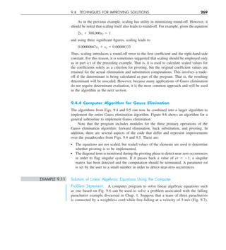 9.4 TECHNIQUES FOR IMPROVING SOLUTIONS 269
As in the previous example, scaling has utility in minimizing round-off. However, it
should be noted that scaling itself also leads to round-off. For example, given the equation
2x1 1 300,000x2 5 1
and using three significant figures, scaling leads to
0.00000667x1 1 x2 5 0.00000333
Thus, scaling introduces a round-off error to the first coefficient and the right-hand-side
constant. For this reason, it is sometimes suggested that scaling should be employed only
as in part (c) of the preceding example. That is, it is used to calculate scaled values for
the coefficients solely as a criterion for pivoting, but the original coefficient values are
retained for the actual elimination and substitution computations. This involves a trade-
off if the determinant is being calculated as part of the program. That is, the resulting
determinant will be unscaled. However, because many applications of Gauss elimination
do not require determinant evaluation, it is the most common approach and will be used
in the algorithm in the next section.
9.4.4 Computer Algorithm for Gauss Elimination
The algorithms from Figs. 9.4 and 9.5 can now be combined into a larger algorithm to
implement the entire Gauss elimination algorithm. Figure 9.6 shows an algorithm for a
general subroutine to implement Gauss elimination.
Note that the program includes modules for the three primary operations of the
Gauss elimination algorithm: forward elimination, back substitution, and pivoting. In
addition, there are several aspects of the code that differ and represent improvements
over the pseudocodes from Figs. 9.4 and 9.5. These are:
The equations are not scaled, but scaled values of the elements are used to determine
whether pivoting is to be implemented.
The diagonal term is monitored during the pivoting phase to detect near-zero occurrences
in order to flag singular systems. If it passes back a value of er 5 21, a singular
matrix has been detected and the computation should be terminated. A parameter tol
is set by the user to a small number in order to detect near-zero occurrences.
EXAMPLE 9.11 Solution of Linear Algebraic Equations Using the Computer
Problem Statement. A computer program to solve linear algebraic equations such
as one based on Fig. 9.6 can be used to solve a problem associated with the falling
parachutist example discussed in Chap. 1. Suppose that a team of three parachutists
is connected by a weightless cord while free-falling at a velocity of 5 m/s (Fig. 9.7).
 