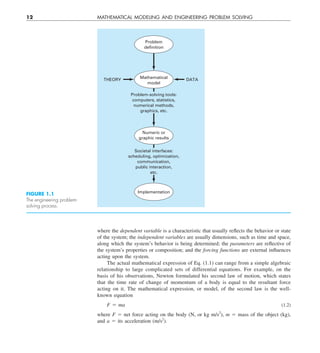 12 MATHEMATICAL MODELING AND ENGINEERING PROBLEM SOLVING
where the dependent variable is a characteristic that usually reflects the behavior or state
of the system; the independent variables are usually dimensions, such as time and space,
along which the system’s behavior is being determined; the parameters are reflective of
the system’s properties or composition; and the forcing functions are external influences
acting upon the system.
The actual mathematical expression of Eq. (1.1) can range from a simple algebraic
relationship to large complicated sets of differential equations. For example, on the
basis of his observations, Newton formulated his second law of motion, which states
that the time rate of change of momentum of a body is equal to the resultant force
acting on it. The mathematical expression, or model, of the second law is the well-
known equation
F 5 ma (1.2)
where F 5 net force acting on the body (N, or kg m/s2
), m 5 mass of the object (kg),
and a 5 its acceleration (m/s2
).
Implementation
Numeric or
graphic results
Mathematical
model
Problem
definition
THEORY DATA
Problem-solving tools:
computers, statistics,
numerical methods,
graphics, etc.
Societal interfaces:
scheduling, optimization,
communication,
public interaction,
etc.
FIGURE 1.1
The engineering problem-
solving process.
 
