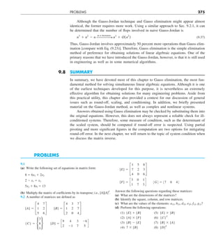 PROBLEMS 275
Although the Gauss-Jordan technique and Gauss elimination might appear almost
identical, the former requires more work. Using a similar approach to Sec. 9.2.1, it can
be determined that the number of flops involved in naive Gauss-Jordan is
n3
1 n2
2 n ——
——
S
as n increases
n3
1 O(n2
) (9.37)
Thus, Gauss-Jordan involves approximately 50 percent more operations than Gauss elim-
ination [compare with Eq. (9.23)]. Therefore, Gauss elimination is the simple elimination
method of preference for obtaining solutions of linear algebraic equations. One of the
primary reasons that we have introduced the Gauss-Jordan, however, is that it is still used
in engineering as well as in some numerical algorithms.
9.8 SUMMARY
In summary, we have devoted most of this chapter to Gauss elimination, the most fun-
damental method for solving simultaneous linear algebraic equations. Although it is one
of the earliest techniques developed for this purpose, it is nevertheless an extremely
effective algorithm for obtaining solutions for many engineering problems. Aside from
this practical utility, this chapter also provided a context for our discussion of general
issues such as round-off, scaling, and conditioning. In addition, we briefly presented
material on the Gauss-Jordan method, as well as complex and nonlinear systems.
Answers obtained using Gauss elimination may be checked by substituting them into
the original equations. However, this does not always represent a reliable check for ill-
conditioned systems. Therefore, some measure of condition, such as the determinant of
the scaled system, should be computed if round-off error is suspected. Using partial
pivoting and more significant figures in the computation are two options for mitigating
round-off error. In the next chapter, we will return to the topic of system condition when
we discuss the matrix inverse.
PROBLEMS
9.1
(a) Write the following set of equations in matrix form:
8 5 6x3 1 2x2
2 2 x1 5 x3
5x2 1 8xl 5 13
(b) Multiply the matrix of coefficients by its transpose; i.e., [A][A]T
.
9.2 A number of matrices are defined as
[A] 5 £
4 7
1 2
5 6
§   [B] 5 £
4 3 7
1 2 7
2 0 4
§
{C} 5 •
3
6
1
¶  [D] 5 c
9 4 3 26
2 21 7 5
d
[E] 5 £
1 5 8
7 2 3
4 0 6
§
[F] 5 c
3 0 1
1 7 3
d   :G; 5 :7 6 4;
Answer the following questions regarding these matrices:
(a) What are the dimensions of the matrices?
(b) Identify the square, column, and row matrices.
(c) What are the values of the elements: a12, b23, d32, e22, f12, g12?
(d) Perform the following operations:
(1) [E] 1 [B] (5) [E] 3 [B]
(2) [A] 3 [F] (6) {C}T
(3) [B] 2 [E] (7) [B] 3 [A]
(4) 7 3 [B] (8) [D]T
 