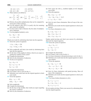 276 GAUSS ELIMINATION
(e) Solve again, but with a11 modified slightly to 0.52. Interpret
your results.
9.8 Given the equations
10x1 1 2x2 2 x3 5 27
23x1 2 6x2 1 2x3 5 261.5
x1 1 x2 1 5x3 5 221.5
(a) Solve by naive Gauss elimination. Show all steps of the com-
putation.
(b) Substitute your results into the original equations to check your
answers.
9.9 Use Gauss elimination to solve:
8x1 1 2x2 2 2x3 5 22
10x1 1 2x2 1 4x3 5 4
12x1 1 2x2 1 2x3 5 6
Employ partial pivoting and check your answers by substituting
them into the original equations.
9.10 Given the system of equations
23x2 1 7x3 5 2
x1 1 2x2 2 x3 5 3
5x1 2 2x2 5 2
(a) Compute the determinant.
(b) Use Cramer’s rule to solve for the x’s.
(c) Use Gauss elimination with partial pivoting to solve for the x’s.
(d) Substitute your results back into the original equations to check
your solution.
9.11 Given the equations
2x1 2 6x2 2 x3 5 238
23x1 2 x2 1 7x3 5 234
28x1 1 x2 2 2x3 5 220
(a) Solve by Gauss elimination with partial pivoting. Show all
steps of the computation.
(b) Substitute your results into the original equations to check your
answers.
9.12 Use Gauss-Jordan elimination to solve:
2x1 1 x2 2 x3 5 1
5x1 1 2x2 1 2x3 5 24
3x1 1 x2 1 x3 5 5
Do not employ pivoting. Check your answers by substituting them
into the original equations.
(9) [A] 3 {C} (11) [E]T
[E]
(10) [I] 3 [B] (12) {C}T
{C}
9.3 Three matrices are defined as
[A] 5 £
1 6
3 10
7 4
§  [B] 5 c
1 3
0.5 2
d  [C] 5 c
2 22
23 1
d
(a) Perform all possible multiplications that can be computed be-
tween pairs of these matrices.
(b) Use the method in Box PT3.2 to justify why the remaining
pairs cannot be multiplied.
(c) Use the results of (a) to illustrate why the order of multiplica-
tion is important.
9.4 Use the graphical method to solve
4x1 2 8x2 5 224
2x1 1 6x2 5 34
Check your results by substituting them back into the equations.
9.5 Given the system of equations
21.1x1 1 10x2 5 120
22x1 1 17.4x2 5 174
(a) Solve graphically and check your results by substituting them
back into the equations.
(b) On the basis of the graphical solution, what do you expect re-
garding the condition of the system?
(c) Compute the determinant.
(d) Solve by the elimination of unknowns.
9.6 For the set of equations
2x2 1 5x3 5 9
2x1 1 x2 1 x3 5 9
3x1 1 x2 5 10
(a) Compute the determinant.
(b) Use Cramer’s rule to solve for the x’s.
(c) Substitute your results back into the original equation to check
your results.
9.7 Given the equations
0.5x1 2 x2 5 29.5
1.02x1 2 2x2 5 218.8
(a) Solve graphically.
(b) Compute the determinant.
(c) On the basis of (a) and (b), what would you expect regarding
the system’s condition?
(d) Solve by the elimination of unknowns.
 