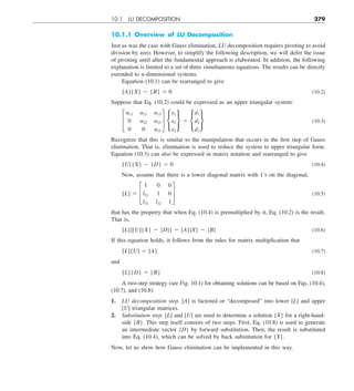 10.1 LU DECOMPOSITION 279
10.1.1 Overview of LU Decomposition
Just as was the case with Gauss elimination, LU decomposition requires pivoting to avoid
division by zero. However, to simplify the following description, we will defer the issue
of pivoting until after the fundamental approach is elaborated. In addition, the following
explanation is limited to a set of three simultaneous equations. The results can be directly
extended to n-dimensional systems.
Equation (10.1) can be rearranged to give
[A]{X} 2 {B} 5 0 (10.2)
Suppose that Eq. (10.2) could be expressed as an upper triangular system:
£
u11 u12 u13
0 u22 u23
0 0 u33
§ •
x1
x2
x3
¶ 5 •
d1
d2
d3
¶ (10.3)
Recognize that this is similar to the manipulation that occurs in the first step of Gauss
elimination. That is, elimination is used to reduce the system to upper triangular form.
Equation (10.3) can also be expressed in matrix notation and rearranged to give
[U]{X} 2 {D} 5 0 (10.4)
Now, assume that there is a lower diagonal matrix with 1’s on the diagonal,
[L] 5 £
1 0 0
l21 1 0
l31 l32 1
§ (10.5)
that has the property that when Eq. (10.4) is premultiplied by it, Eq. (10.2) is the result.
That is,
[L]{[U]{X} 2 {D}} 5 [A]{X} 2 {B} (10.6)
If this equation holds, it follows from the rules for matrix multiplication that
[L][U] 5 [A] (10.7)
and
[L]{D} 5 {B} (10.8)
A two-step strategy (see Fig. 10.1) for obtaining solutions can be based on Eqs. (10.4),
(10.7), and (10.8):
1. LU decomposition step. [A] is factored or “decomposed” into lower [L] and upper
[U] triangular matrices.
2. Substitution step. [L] and [U] are used to determine a solution {X} for a right-hand-
side {B}. This step itself consists of two steps. First, Eq. (10.8) is used to generate
an intermediate vector {D} by forward substitution. Then, the result is substituted
into Eq. (10.4), which can be solved by back substitution for {X}.
Now, let us show how Gauss elimination can be implemented in this way.
 