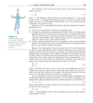 1.1 A SIMPLE MATHEMATICAL MODEL 13
The second law can be recast in the format of Eq. (1.1) by merely dividing both
sides by m to give
a 5
F
m
(1.3)
where a 5 the dependent variable reflecting the system’s behavior, F 5 the forcing
function, and m 5 a parameter representing a property of the system. Note that for this
simple case there is no independent variable because we are not yet predicting how
acceleration varies in time or space.
Equation (1.3) has several characteristics that are typical of mathematical models of
the physical world:
1. It describes a natural process or system in mathematical terms.
2. It represents an idealization and simplification of reality. That is, the model ignores
negligible details of the natural process and focuses on its essential manifestations.
Thus, the second law does not include the effects of relativity that are of minimal
importance when applied to objects and forces that interact on or about the earth’s
surface at velocities and on scales visible to humans.
3. Finally, it yields reproducible results and, consequently, can be used for predictive
purposes. For example, if the force on an object and the mass of an object are known,
Eq. (1.3) can be used to compute acceleration.
Because of its simple algebraic form, the solution of Eq. (1.2) can be obtained eas-
ily. However, other mathematical models of physical phenomena may be much more
complex, and either cannot be solved exactly or require more sophisticated mathematical
techniques than simple algebra for their solution. To illustrate a more complex model of
this kind, Newton’s second law can be used to determine the terminal velocity of a free-
falling body near the earth’s surface. Our falling body will be a parachutist (Fig. 1.2). A
model for this case can be derived by expressing the acceleration as the time rate of
change of the velocity (dy兾dt) and substituting it into Eq. (1.3) to yield
dy
dt
5
F
m
(1.4)
where y is velocity (m/s) and t is time (s). Thus, the mass multiplied by the rate of
change of the velocity is equal to the net force acting on the body. If the net force is
positive, the object will accelerate. If it is negative, the object will decelerate. If the net
force is zero, the object’s velocity will remain at a constant level.
Next, we will express the net force in terms of measurable variables and parameters. For
a body falling within the vicinity of the earth (Fig. 1.2), the net force is composed of two
opposing forces: the downward pull of gravity FD and the upward force of air resistance FU:
F 5 FD 1 FU (1.5)
If the downward force is assigned a positive sign, the second law can be used to formu-
late the force due to gravity, as
FD 5 mg (1.6)
where g 5 the gravitational constant, or the acceleration due to gravity, which is approxi-
mately equal to 9.81 m/s2
.
FU
FD
FIGURE 1.2
Schematic diagram of the
forces acting on a falling
parachutist. FD is the downward
force due to gravity. FU is the
upward force due to air
resistance.
 