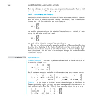 288 LU DECOMPOSITION AND MATRIX INVERSION
Now we will focus on how the inverse can be computed numerically. Then we will
explore how it can be used for engineering analysis.
10.2.1 Calculating the Inverse
The inverse can be computed in a column-by-column fashion by generating solutions
with unit vectors as the right-hand-side constants. For example, if the right-hand-side
constant has a 1 in the first position and zeros elsewhere,
{b} 5 •
1
0
0
¶
the resulting solution will be the first column of the matrix inverse. Similarly, if a unit
vector with a 1 at the second row is used
{b} 5 •
0
1
0
¶
the result will be the second column of the matrix inverse.
The best way to implement such a calculation is with the LU decomposition algorithm
described at the beginning of this chapter. Recall that one of the great strengths of LU
decomposition is that it provides a very efficient means to evaluate multiple right-
hand-side vectors. Thus, it is ideal for evaluating the multiple unit vectors needed to
compute the inverse.
EXAMPLE 10.3 Matrix Inversion
Problem Statement. Employ LU decomposition to determine the matrix inverse for the
system from Example 10.2.
[A] 5 £
3 20.1 20.2
0.1 7 20.3
0.3 20.2 10
§
Recall that the decomposition resulted in the following lower and upper triangular matrices:
[U] 5 £
3 20.1 20.2
0 7.00333 20.293333
0 0 10.0120
§  [L] 5 £
1 0 0
0.0333333 1 0
0.100000 20.0271300 1
§
Solution. The first column of the matrix inverse can be determined by performing the
forward-substitution solution procedure with a unit vector (with 1 in the first row) as the
right-hand-side vector. Thus, Eq. (10.8), the lower-triangular system, can be set up as
£
1 0 0
0.0333333 1 0
0.100000 20.0271300 1
§ •
d1
d2
d3
¶ 5 •
1
0
0
¶
 