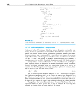 290 LU DECOMPOSITION AND MATRIX INVERSION
10.2.2 Stimulus-Response Computations
As discussed in Sec. PT3.1.2, many of the linear systems of equations confronted in engi-
neering practice are derived from conservation laws. The mathematical expression of these
laws is some form of balance equation to ensure that a particular property—mass, force,
heat, momentum, or other—is conserved. For a force balance on a structure, the properties
might be horizontal or vertical components of the forces acting on each node of the structure
(see Sec. 12.2). For a mass balance, the properties might be the mass in each reactor of a
chemical process (see Sec. 12.1). Other fields of engineering would yield similar examples.
A single balance equation can be written for each part of the system, resulting in a
set of equations defining the behavior of the property for the entire system. These equa-
tions are interrelated, or coupled, in that each equation may include one or more of the
variables from the other equations. For many cases, these systems are linear and, there-
fore, of the exact form dealt with in this chapter:
[A]{X} 5 {B} (10.23)
Now, for balance equations, the terms of Eq. (10.23) have a definite physical interpreta-
tion. For example, the elements of {X} are the levels of the property being balanced for each
part of the system. In a force balance of a structure, they represent the horizontal and vertical
forces in each member. For the mass balance, they are the mass of chemical in each reactor.
In either case, they represent the system’s state or response, which we are trying to determine.
The right-hand-side vector {B} contains those elements of the balance that are in-
dependent of behavior of the system—that is, they are constants. As such, they often
represent the external forces or stimuli that drive the system.
FIGURE 10.5
Driver program that uses some of the subprograms from Fig. 10.2 to generate a matrix inverse.
CALL Decompose (a, n, tol, o, s, er)
IF er 5 0 THEN
DOFOR i 5 1, n
DOFOR j 5 1, n
IF i 5 j THEN
b(j) 5 1
ELSE
b(j) 5 0
END IF
END DO
CALL Substitute (a, o, n, b, x)
DOFOR j 5 1, n
ai(j, i) 5 x(j)
END DO
END DO
Output ai, if desired
ELSE
PRINT ill-conditioned system
END IF
 