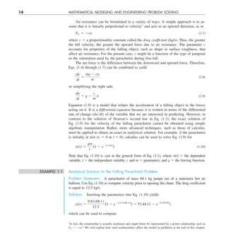 14 MATHEMATICAL MODELING AND ENGINEERING PROBLEM SOLVING
Air resistance can be formulated in a variety of ways. A simple approach is to as-
sume that it is linearly proportional to velocity1
and acts in an upward direction, as in
FU 5 2cy (1.7)
where c 5 a proportionality constant called the drag coefficient (kg/s). Thus, the greater
the fall velocity, the greater the upward force due to air resistance. The parameter c
accounts for properties of the falling object, such as shape or surface roughness, that
affect air resistance. For the present case, c might be a function of the type of jumpsuit
or the orientation used by the parachutist during free-fall.
The net force is the difference between the downward and upward force. Therefore,
Eqs. (1.4) through (1.7) can be combined to yield
dy
dt
5
mg 2 cy
m
(1.8)
or simplifying the right side,
dy
dt
5 g 2
c
m
y (1.9)
Equation (1.9) is a model that relates the acceleration of a falling object to the forces
acting on it. It is a differential equation because it is written in terms of the differential
rate of change (dy兾dt) of the variable that we are interested in predicting. However, in
contrast to the solution of Newton’s second law in Eq. (1.3), the exact solution of
Eq.  (1.9) for the velocity of the falling parachutist cannot be obtained using simple
algebraic manipulation. Rather, more advanced techniques, such as those of calculus,
must be applied to obtain an exact or analytical solution. For example, if the parachutist
is initially at rest (y 5 0 at t 5 0), calculus can be used to solve Eq. (1.9) for
y(t) 5
gm
c
(1 2 e2(cym)t
) (1.10)
Note that Eq. (1.10) is cast in the general form of Eq. (1.1), where y(t) 5 the dependent
variable, t 5 the independent variable, c and m 5 parameters, and g 5 the forcing function.
EXAMPLE 1.1 Analytical Solution to the Falling Parachutist Problem
Problem Statement. A parachutist of mass 68.1 kg jumps out of a stationary hot air
balloon. Use Eq. (1.10) to compute velocity prior to opening the chute. The drag coefficient
is equal to 12.5 kg/s.
Solution. Inserting the parameters into Eq. (1.10) yields
y(t) 5
9.81(68.1)
12.5
(1 2 e2(12.5y68.1)t
) 5 53.44 (1 2 e20.18355t
)
which can be used to compute
1
In fact, the relationship is actually nonlinear and might better be represented by a power relationship such as
FU 5 2cy2
. We will explore how such nonlinearities affect the model in problems at the end of this chapter.
 
