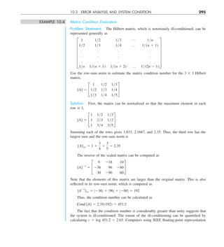 10.3 ERROR ANALYSIS AND SYSTEM CONDITION 295
EXAMPLE 10.4 Matrix Condition Evaluation
Problem Statement. The Hilbert matrix, which is notoriously ill-conditioned, can be
represented generally as
F
1 1y2 1y3 p 1yn
1y2 1y3 1y4 p 1y(n 1 1)
. . . .
. . . .
. . . .
1yn 1y(n 1 1) 1y(n 1 2) p 1y(2n 2 1)
V
Use the row-sum norm to estimate the matrix condition number for the 3 3 3 Hilbert
matrix,
[A] 5 £
1 1y2 1y3
1y2 1y3 1y4
1y3 1y4 1y5
§
Solution. First, the matrix can be normalized so that the maximum element in each
row is 1,
[A] 5 £
1 1y2 1y3
1 2y3 1y2
1 3y4 3y5
§
Summing each of the rows gives 1.833, 2.1667, and 2.35. Thus, the third row has the
largest sum and the row-sum norm is
BABq 5 1 1
3
4
1
3
5
5 2.35
The inverse of the scaled matrix can be computed as
[A]21
5 £
9 218 10
236 96 260
30 290 60
§
Note that the elements of this matrix are larger than the original matrix. This is also
reflected in its row-sum norm, which is computed as
BA21
Bq 5 Z236Z 1 Z96Z 1 Z260Z 5 192
Thus, the condition number can be calculated as
Cond [A] 5 2.35(192) 5 451.2
The fact that the condition number is considerably greater than unity suggests that
the system is ill-conditioned. The extent of the ill-conditioning can be quantified by
calculating c 5 log 451.2 5 2.65. Computers using IEEE floating-point representation
 