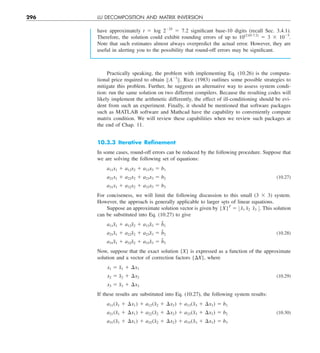 296 LU DECOMPOSITION AND MATRIX INVERSION
have approximately t 5 log 2224
5 7.2 significant base-10 digits (recall Sec. 3.4.1).
Therefore, the solution could exhibit rounding errors of up to 10(2.65-7.2)
5 3 3 1025
.
Note that such estimates almost always overpredict the actual error. However, they are
useful in alerting you to the possibility that round-off errors may be significant.
Practically speaking, the problem with implementing Eq. (10.26) is the computa-
tional price required to obtain BA21
B. Rice (1983) outlines some possible strategies to
mitigate this problem. Further, he suggests an alternative way to assess system condi-
tion: run the same solution on two different compilers. Because the resulting codes will
likely implement the arithmetic differently, the effect of ill-conditioning should be evi-
dent from such an experiment. Finally, it should be mentioned that software packages
such as MATLAB software and Mathcad have the capability to conveniently compute
matrix condition. We will review these capabilities when we review such packages at
the end of Chap. 11.
10.3.3 Iterative Reﬁnement
In some cases, round-off errors can be reduced by the following procedure. Suppose that
we are solving the following set of equations:
a11x1 1 a12x2 1 a13x3 5 b1
a21x1 1 a22x2 1 a23x3 5 b2 (10.27)
a31x1 1 a32x2 1 a33x3 5 b3
For conciseness, we will limit the following discussion to this small (3 3 3) system.
However, the approach is generally applicable to larger sets of linear equations.
Suppose an approximate solution vector is given by {X
˜ }T
5 :x̃1 x̃2 x̃3 ;. This solution
can be substituted into Eq. (10.27) to give
a11x̃1 1 a12x̃2 1 a13x̃3 5 b̃1
a21x̃1 1 a22x̃2 1 a23x̃3 5 b̃2 (10.28)
a31x̃1 1 a32x̃2 1 a33x̃3 5 b̃3
Now, suppose that the exact solution {X} is expressed as a function of the approximate
solution and a vector of correction factors {DX}, where
x1 5 x̃1 1 ¢x1
x2 5 x̃2 1 ¢x2 (10.29)
x3 5 x̃3 1 ¢x3
If these results are substituted into Eq. (10.27), the following system results:
a11(x̃1 1 ¢x1) 1 a12(x̃2 1 ¢x2) 1 a13(x̃3 1 ¢x3) 5 b1
a21(x̃1 1 ¢x1) 1 a22(x̃2 1 ¢x2) 1 a23(x̃3 1 ¢x3) 5 b2 (10.30)
a31(x̃1 1 ¢x1) 1 a32(x̃2 1 ¢x2) 1 a33(x̃3 1 ¢x3) 5 b3
 