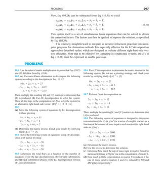 PROBLEMS 297
Now, Eq. (10.28) can be subtracted from Eq. (10.30) to yield
a11¢x1 1 a12¢x2 1 a13¢x3 5 b1 2 b̃1 5 E1
a21¢x1 1 a22¢x2 1 a23¢x3 5 b2 2 b̃2 5 E2 (10.31)
a31¢x1 1 a32¢x2 1 a33¢x3 5 b3 2 b̃3 5 E3
This system itself is a set of simultaneous linear equations that can be solved to obtain
the correction factors. The factors can then be applied to improve the solution, as specified
by Eq. (10.29).
It is relatively straightforward to integrate an iterative refinement procedure into com-
puter programs for elimination methods. It is especially effective for the LU decomposition
approaches described earlier, which are designed to evaluate different right-hand-side vec-
tors efficiently. Note that to be effective for correcting ill-conditioned systems, the E’s in
Eq. (10.31) must be expressed in double precision.
PROBLEMS
10.1 Use the rules of matrix multiplication to prove that Eqs. (10.7)
and (10.8) follow from Eq. (10.6).
10.2 (a) Use naive Gauss elimination to decompose the following
system according to the description in Sec. 10.1.2.
10x1 1 2x2 2 x3 5 27
23x1 2 6x2 1 2x3 5 261.5
x1 1 x2 1 5x3 5 221.5
Then, multiply the resulting [L] and [U] matrices to determine that
[A] is produced. (b) Use LU decomposition to solve the system.
Show all the steps in the computation. (c) Also solve the system for
an alternative right-hand-side vector: {B}T
5 :12 18 26;.
10.3
(a) Solve the following system of equations by LU decomposition
without pivoting
8x1 1 4x2 2 x3 5 11
22x1 1 5x2 1 x3 5 4
2x1 2 x2 1 6x3 5 7
(b) Determine the matrix inverse. Check your results by verifying
that [A][A]21
5 [I].
10.4 Solve the following system of equations using LU decompo-
sition with partial pivoting:
2x1 2 6x2 2 x3 5 238
23x1 2 x2 1 7x3 5 234
28x1 1 x2 2 2x3 5 220
10.5 Determine the total flops as a function of the number of
equations n for the (a) decomposition, (b) forward-substitution,
and (c) back-substitution phases of the LU decomposition version
of Gauss elimination.
10.6 Use LU decomposition to determine the matrix inverse for the
following system. Do not use a pivoting strategy, and check your
results by verifying that [A][A]21
5 [I].
10x1 1 2x2 2 x3 5 27
23x1 2 6x2 1 2x3 5 261.5
x1 1 x2 1 5x3 5 221.5
10.7 Perform Crout decomposition on
2x1 2 5x2 1 x3 5 12
2x1 1 3x2 2 x3 5 28
3x1 2 4x2 1 2x3 5 16
Then, multiply the resulting [L] and [U] matrices to determine that
[A] is produced.
10.8 The following system of equations is designed to determine
concentrations (the c’s in gym3
) in a series of coupled reactors as a
function of the amount of mass input to each reactor (the right-hand
sides in gyday),
15c1 2 3c2 2 c3 5 3800
23c1 1 18c2 2 6c3 5 1200
24c1 2 c2 1 12c3 5 2350
(a) Determine the matrix inverse.
(b) Use the inverse to determine the solution.
(c) Determine how much the rate of mass input to reactor 3 must be
increased to induce a 10 g/m3
rise in the concentration of reactor 1.
(d) How much will the concentration in reactor 3 be reduced if the
rate of mass input to reactors 1 and 2 is reduced by 500 and
250 g/day, respectively?
 