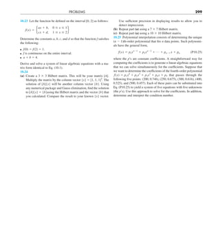 PROBLEMS 299
Use sufficient precision in displaying results to allow you to
detect imprecision.
(b) Repeat part (a) using a 7 3 7 Hilbert matrix.
(c) Repeat part (a) using a 10 3 10 Hilbert matrix.
10.25 Polynomial interpolation consists of determining the unique
(n 2 1)th-order polynomial that fits n data points. Such polynomi-
als have the general form,
f(x) 5 p1xn21
1 p2xn22
1 p 1 pn21 x 1 pn (P10.25)
where the p’s are constant coefficients. A straightforward way for
computing the coefficients is to generate n linear algebraic equations
that we can solve simultaneously for the coefficients. Suppose that
we want to determine the coefficients of the fourth-order polynomial
f(x) 5 p1x4
1 p2x3
1 p3x2
1 p4x 1 p5 that passes through the
following five points: (200, 0.746), (250, 0.675), (300, 0.616), (400,
0.525), and (500, 0.457). Each of these pairs can be substituted into
Eq. (P10.25) to yield a system of five equations with five unknowns
(the p’s). Use this approach to solve for the coefficients. In addition,
determine and interpret the condition number.
10.23 Let the function be defined on the interval [0, 2] as follows:
f(x) 5 e
ax 1 b, 0 # x # 1
cx 1 d, 1 # x # 2
f
Determine the constants a, b, c, and d so that the function f satisfies
the following:
f(0) 5 f(2) 5 1.
f is continuous on the entire interval.
a 1 b 5 4.
Derive and solve a system of linear algebraic equations with a ma-
trix form identical to Eq. (10.1).
10.24
(a) Create a 3 3 3 Hilbert matrix. This will be your matrix [A].
Multiply the matrix by the column vector {x} 5 [1, 1, 1]T
. The
solution of [A]{x} will be another column vector {b}. Using
any numerical package and Gauss elimination, find the solution
to [A]{x} 5 {b}using the Hilbert matrix and the vector {b} that
you calculated. Compare the result to your known {x} vector.
 