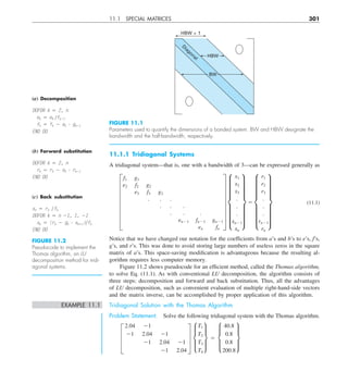 11.1 SPECIAL MATRICES 301
11.1.1 Tridiagonal Systems
A tridiagonal system—that is, one with a bandwidth of 3—can be expressed generally as
G
f1 g1
e2 f2 g2
e3 f3 g3
. . .
. . .
. . .
en21 fn21 gn21
en fn
W g
x1
x2
x3
.
.
.
xn21
xn
w 5 g
r1
r2
r3
.
.
.
rn21
rn
w (11.1)
Notice that we have changed our notation for the coefficients from a’s and b’s to e’s, f’s,
g’s, and r’s. This was done to avoid storing large numbers of useless zeros in the square
matrix of a’s. This space-saving modification is advantageous because the resulting al-
gorithm requires less computer memory.
Figure 11.2 shows pseudocode for an efficient method, called the Thomas algorithm,
to solve Eq. (11.1). As with conventional LU decomposition, the algorithm consists of
three steps: decomposition and forward and back substitution. Thus, all the advantages
of LU decomposition, such as convenient evaluation of multiple right-hand-side vectors
and the matrix inverse, can be accomplished by proper application of this algorithm.
EXAMPLE 11.1 Tridiagonal Solution with the Thomas Algorithm
Problem Statement. Solve the following tridiagonal system with the Thomas algorithm.
≥
2.04 21
21 2.04 21
21 2.04 21
21 2.04
¥ μ
T1
T2
T3
T4
∂ 5 μ
40.8
0.8
0.8
200.8
∂
HBW + 1
HBW
BW
Diagonal
FIGURE 11.1
Parameters used to quantify the dimensions of a banded system. BW and HBW designate the
bandwidth and the half-bandwidth, respectively.
(a) Decomposition
DOFOR k 5 2, n
ek 5 ek yfk21
fk 5 fk 2 ek ? gk21
END DO
(b) Forward substitution
DOFOR k 5 2, n
rk 5 rk 2 ek ? rk21
END DO
(c) Back substitution
xn 5 rn yfn
DOFOR k 5 n 21, 1, 21
xk 5 (rk 2 gk ? xk11)yfk
END DO
FIGURE 11.2
Pseudocode to implement the
Thomas algorithm, an LU
decomposition method for tridi-
agonal systems.
 