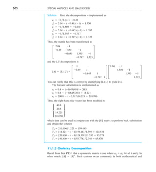 302 SPECIAL MATRICES AND GAUSS-SEIDEL
Solution. First, the decomposition is implemented as
e2 5 21y2.04 5 20.49
f2 5 2.04 2 (20.49)(21) 5 1.550
e3 5 21y1.550 5 20.645
f3 5 2.04 2 (20.645)(21) 5 1.395
e4 5 21y1.395 5 20.717
f4 5 2.04 2 (20.717)(21) 5 1.323
Thus, the matrix has been transformed to
≥
2.04 21
20.49 1.550 21
20.645 1.395 21
20.717 1.323
¥
and the LU decomposition is
[A] 5 [L][U] 5 ≥
1
20.49 1
20.645 1
20.717 1
¥ ≥
2.04 21
1.550 21
1.395 21
1.323
¥
You can verify that this is correct by multiplying [L][U] to yield [A].
The forward substitution is implemented as
r2 5 0.8 2 (20.49)40.8 5 20.8
r3 5 0.8 2 (20.645)20.8 5 14.221
r4 5 200.8 2 (20.717)14.221 5 210.996
Thus, the right-hand-side vector has been modified to
μ
40.8
20.8
14.221
210.996
∂
which then can be used in conjunction with the [U] matrix to perform back substitution
and obtain the solution
T4 5 210.996y1.323 5 159.480
T3 5 [14.221 2 (21)159.48]y1.395 5 124.538
T2 5 [20.800 2 (21)124.538]y1.550 5 93.778
T1 5 [40.800 2 (21)93.778]y2.040 5 65.970
11.1.2 Cholesky Decomposition
Recall from Box PT3.1 that a symmetric matrix is one where aij 5 aji for all i and j. In
other words, [A] 5 [A]T
. Such systems occur commonly in both mathematical and
 