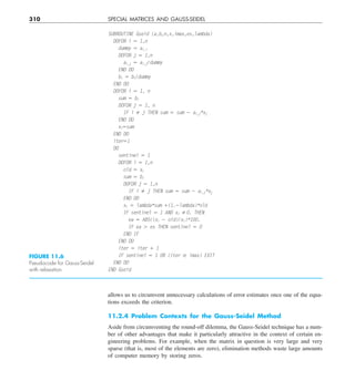 310 SPECIAL MATRICES AND GAUSS-SEIDEL
allows us to circumvent unnecessary calculations of error estimates once one of the equa-
tions exceeds the criterion.
11.2.4 Problem Contexts for the Gauss-Seidel Method
Aside from circumventing the round-off dilemma, the Gauss-Seidel technique has a num-
ber of other advantages that make it particularly attractive in the context of certain en-
gineering problems. For example, when the matrix in question is very large and very
sparse (that is, most of the elements are zero), elimination methods waste large amounts
of computer memory by storing zeros.
FIGURE 11.6
Pseudocode for Gauss-Seidel
with relaxation.
SUBROUTINE Gseid (a,b,n,x,imax,es,lambda)
DOFOR i 5 1,n
dummy 5 ai,i
DOFOR j 5 1,n
ai,j 5 ai,j/dummy
END DO
bi 5 bi/dummy
END DO
DOFOR i 5 1, n
sum 5 bi
DOFOR j 5 1, n
IF i ﬁ j THEN sum 5 sum 2 ai,j*xj
END DO
xi5sum
END DO
iter51
DO
sentinel 5 1
DOFOR i 5 1,n
old 5 xi
sum 5 bi
DOFOR j 5 1,n
IF i ﬁ j THEN sum 5 sum 2 ai,j*xj
END DO
xi 5 lambda*sum 1(1.2lambda)*old
IF sentinel 5 1 AND xi ﬁ0. THEN
ea 5 ABS((xi 2 old)/xi)*100.
IF ea . es THEN sentinel 5 0
END IF
END DO
iter 5 iter 1 1
IF sentinel 5 1 OR (iter $ imax) EXIT
END DO
END Gseid
 