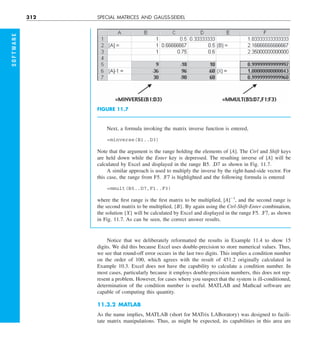 312 SPECIAL MATRICES AND GAUSS-SEIDEL
Next, a formula invoking the matrix inverse function is entered,
=minverse(B1..D3)
Note that the argument is the range holding the elements of [A]. The Ctrl and Shift keys
are held down while the Enter key is depressed. The resulting inverse of [A] will be
calculated by Excel and displayed in the range B5. .D7 as shown in Fig. 11.7.
A similar approach is used to multiply the inverse by the right-hand-side vector. For
this case, the range from F5. .F7 is highlighted and the following formula is entered
=mmult(B5..D7,F1..F3)
where the first range is the first matrix to be multiplied, [A]21
, and the second range is
the second matrix to be multiplied, {B}. By again using the Ctrl-Shift-Enter combination,
the solution {X} will be calculated by Excel and displayed in the range F5. .F7, as shown
in Fig. 11.7. As can be seen, the correct answer results.
FIGURE 11.7
Notice that we deliberately reformatted the results in Example 11.4 to show 15
digits. We did this because Excel uses double-precision to store numerical values. Thus,
we see that round-off error occurs in the last two digits. This implies a condition number
on the order of 100, which agrees with the result of 451.2 originally calculated in
Example 10.3. Excel does not have the capability to calculate a condition number. In
most cases, particularly because it employs double-precision numbers, this does not rep-
resent a problem. However, for cases where you suspect that the system is ill-conditioned,
determination of the condition number is useful. MATLAB and Mathcad software are
capable of computing this quantity.
11.3.2 MATLAB
As the name implies, MATLAB (short for MATrix LABoratory) was designed to facili-
tate matrix manipulations. Thus, as might be expected, its capabilities in this area are
S
O
F
T
W
A
R
E
 