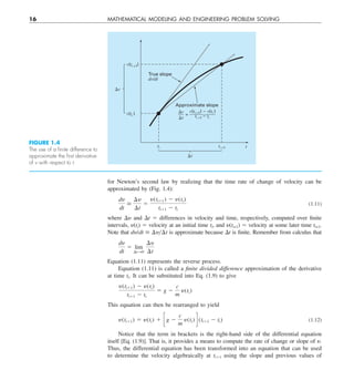 16 MATHEMATICAL MODELING AND ENGINEERING PROBLEM SOLVING
for Newton’s second law by realizing that the time rate of change of velocity can be
approximated by (Fig. 1.4):
dy
dt
>
¢y
¢t
5
y(ti11) 2 y(ti)
ti11 2 ti
(1.11)
where Dy and Dt 5 differences in velocity and time, respectively, computed over finite
intervals, y(ti) 5 velocity at an initial time ti, and y(ti+1) 5 velocity at some later time ti+1.
Note that dy/dt > ¢yy¢t is approximate because Dt is finite. Remember from calculus that
dy
dt
5 lim
¢tS0
¢y
¢t
Equation (1.11) represents the reverse process.
Equation (1.11) is called a finite divided difference approximation of the derivative
at time ti. It can be substituted into Eq. (1.9) to give
y(ti11) 2 y(ti)
ti11 2 ti
5 g 2
c
m
y(ti)
This equation can then be rearranged to yield
y(ti11) 5 y(ti) 1 cg 2
c
m
y(ti) d (ti11 2 ti) (1.12)
Notice that the term in brackets is the right-hand side of the differential equation
itself [Eq. (1.9)]. That is, it provides a means to compute the rate of change or slope of y.
Thus, the differential equation has been transformed into an equation that can be used
to determine the velocity algebraically at ti11 using the slope and previous values of
FIGURE 1.4
The use of a ﬁnite difference to
approximate the ﬁrst derivative
of v with respect to t.
v(ti +1)
v(ti )
v
True slope
dv/dt
Approximate slope
v
t
v(ti +1) – v(ti )
ti +1 – ti
=
ti +1
ti t
t
 