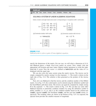 11.3 LINEAR ALGEBRAIC EQUATIONS WITH SOFTWARE PACKAGES 315
specify the dimensions of the matrix. For our case, we will select a dimension of 434,
and Mathcad places a blank 4-by-4-size matrix on screen. Now, simply click the
appropriate cell location and enter values. Repeat similar operations to create the right-
hand-side b vector. Now the vector x is defined as lsolve(A,b) and the value of x is
displayed with the equal sign.
We can also solve the same system using the matrix inverse. The inverse can be
simply computed by merely raising A to the exponent 21. The result is shown on the
right side of Fig. 11.8. The solution is then generated as the product of the inverse
times b.
Next, let’s use Mathcad to find the inverse and the condition number of the Hilbert
matrix. As in Fig. 11.9, the scaled matrix can be entered using the definition symbol and
the Insert/Matrix pull down menu. The inverse can again be computed by simply raising
H to the exponent 21. The result is shown in Fig. 11.9. We can then use some other
Mathcad functions to determine condition numbers by using the definition symbol to
define variables c1, c2, ce, and ci as the condition number based on the column-sum
(cond1), spectral (cond2), the Euclidean (conde), and the row-sum (condi) norms, re-
spectively. The resulting values are shown at the bottom of Fig. 11.9. As expected, the
spectral norm provides the smallest measure of magnitude.
FIGURE 11.8
Mathcad screen to solve a system of linear algebraic equations.
 