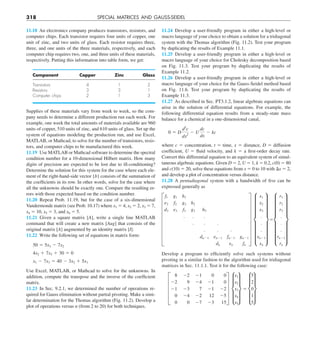 318 SPECIAL MATRICES AND GAUSS-SEIDEL
11.24 Develop a user-friendly program in either a high-level or
macro language of your choice to obtain a solution for a tridiagonal
system with the Thomas algorithm (Fig. 11.2). Test your program
by duplicating the results of Example 11.1.
11.25 Develop a user-friendly program in either a high-level or
macro language of your choice for Cholesky decomposition based
on Fig. 11.3. Test your program by duplicating the results of
Example 11.2.
11.26 Develop a user-friendly program in either a high-level or
macro language of your choice for the Gauss-Seidel method based
on Fig. 11.6. Test your program by duplicating the results of
Example 11.3.
11.27 As described in Sec. PT3.1.2, linear algebraic equations can
arise in the solution of differential equations. For example, the
following differential equation results from a steady-state mass
balance for a chemical in a one-dimensional canal,
0 5 D
d2
c
dx2
2 U
dc
dx
2 kc
where c 5 concentration, t 5 time, x 5 distance, D 5 diffusion
coefficient, U 5 fluid velocity, and k 5 a first-order decay rate.
Convert this differential equation to an equivalent system of simul-
taneous algebraic equations. Given D 5 2, U 5 1, k 5 0.2, c(0) 5 80
and c(10) 5 20, solve these equations from x 5 0 to 10 with Dx 5 2,
and develop a plot of concentration versus distance.
11.28 A pentadiagonal system with a bandwidth of five can be
expressed generally as
Develop a program to efficiently solve such systems without
pivoting in a similar fashion to the algorithm used for tridiagonal
matrices in Sec. 11.1.1. Test it for the following case:
E
8 22 21 0 0
22 9 24 21 0
21 23 7 21 22
0 24 22 12 25
0 0 27 23 15
U e
x1
x2
x3
x4
x5
u 5 e
5
2
0
1
5
u
H
f1 g1 h1
e2 f2 g2 h2
d3 e3 f3 g3 h3
. . .
. . .
. . .
dn21 en21 fn21 gn21
dn en fn
X h
x1
x2
x3
.
.
.
xn21
xn
x5h
r1
r2
r3
.
.
.
rn21
rn
x
11.18 An electronics company produces transistors, resistors, and
computer chips. Each transistor requires four units of copper, one
unit of zinc, and two units of glass. Each resistor requires three,
three, and one units of the three materials, respectively, and each
computer chip requires two, one, and three units of these materials,
respectively. Putting this information into table form, we get:
Component Copper Zinc Glass
Transistors 4 1 2
Resistors 3 3 1
Computer chips 2 1 3
Supplies of these materials vary from week to week, so the com-
pany needs to determine a different production run each week. For
example, one week the total amounts of materials available are 960
units of copper, 510 units of zinc, and 610 units of glass. Set up the
system of equations modeling the production run, and use Excel,
MATLAB, or Mathcad, to solve for the number of transistors, resis-
tors, and computer chips to be manufactured this week.
11.19 Use MATLAB or Mathcad software to determine the spectral
condition number for a 10-dimensional Hilbert matrix. How many
digits of precision are expected to be lost due to ill-conditioning?
Determine the solution for this system for the case where each ele-
ment of the right-hand-side vector {b} consists of the summation of
the coefficients in its row. In other words, solve for the case where
all the unknowns should be exactly one. Compare the resulting er-
rors with those expected based on the condition number.
11.20 Repeat Prob. 11.19, but for the case of a six-dimensional
Vandermonde matrix (see Prob. 10.17) where x1 5 4, x2 5 2, x3 5 7,
x4 5 10, x5 5 3, and x6 5 5.
11.21 Given a square matrix [A], write a single line MATLAB
command that will create a new matrix [Aug] that consists of the
original matrix [A] augmented by an identity matrix [I].
11.22 Write the following set of equations in matrix form:
50 5 5x3 2 7x2
4x2 1 7x3 1 30 5 0
x1 2 7x3 5 40 2 3x2 1 5x1
Use Excel, MATLAB, or Mathcad to solve for the unknowns. In
addition, compute the transpose and the inverse of the coefficient
matrix.
11.23 In Sec. 9.2.1, we determined the number of operations re-
quired for Gauss elimination without partial pivoting. Make a simi-
lar determination for the Thomas algorithm (Fig. 11.2). Develop a
plot of operations versus n (from 2 to 20) for both techniques.
 
