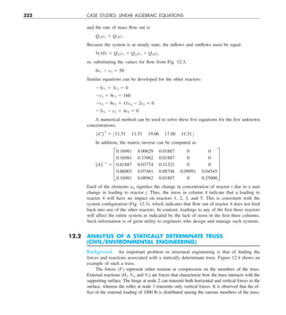 322 CASE STUDIES: LINEAR ALGEBRAIC EQUATIONS
and the rate of mass flow out is
Q12c1 1 Q15c1
Because the system is at steady state, the inflows and outflows must be equal:
5(10) 1 Q31c3 5 Q12c1 1 Q15c1
or, substituting the values for flow from Fig. 12.3,
6c1 2 c3 5 50
Similar equations can be developed for the other reactors:
23c1 1 3c2 5 0
2c2 1 9c3 5 160
2c2 2 8c3 1 11c4 2 2c5 5 0
23c1 2 c2 1 4c5 5 0
A numerical method can be used to solve these five equations for the five unknown
concentrations:
{C}T
5 :11.51 11.51 19.06 17.00 11.51;
In addition, the matrix inverse can be computed as
[A]21
5 E
0.16981 0.00629 0.01887 0 0
0.16981 0.33962 0.01887 0 0
0.01887 0.03774 0.11321 0 0
0.06003 0.07461 0.08748 0.09091 0.04545
0.16981 0.08962 0.01887 0 0.25000
U
Each of the elements aij signifies the change in concentration of reactor i due to a unit
change in loading to reactor j. Thus, the zeros in column 4 indicate that a loading to
reactor 4 will have no impact on reactors 1, 2, 3, and 5. This is consistent with the
system configuration (Fig. 12.3), which indicates that flow out of reactor 4 does not feed
back into any of the other reactors. In contrast, loadings to any of the first three reactors
will affect the entire system as indicated by the lack of zeros in the first three columns.
Such information is of great utility to engineers who design and manage such systems.
12.2 ANALYSIS OF A STATICALLY DETERMINATE TRUSS
(CIVIL/ENVIRONMENTAL ENGINEERING)
Background. An important problem in structural engineering is that of finding the
forces and reactions associated with a statically determinate truss. Figure 12.4 shows an
example of such a truss.
The forces (F) represent either tension or compression on the members of the truss.
External reactions (H2, V2, and V3) are forces that characterize how the truss interacts with the
supporting surface. The hinge at node 2 can transmit both horizontal and vertical forces to the
surface, whereas the roller at node 3 transmits only vertical forces. It is observed that the ef-
fect of the external loading of 1000 lb is distributed among the various members of the truss.
 