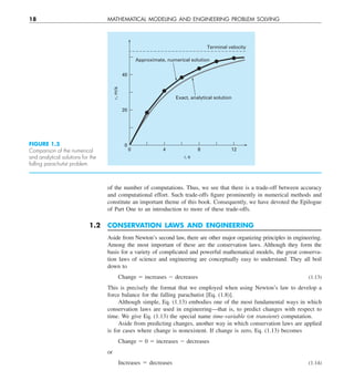 18 MATHEMATICAL MODELING AND ENGINEERING PROBLEM SOLVING
of the number of computations. Thus, we see that there is a trade-off between accuracy
and computational effort. Such trade-offs figure prominently in numerical methods and
constitute an important theme of this book. Consequently, we have devoted the Epilogue
of Part One to an introduction to more of these trade-offs.
1.2 CONSERVATION LAWS AND ENGINEERING
Aside from Newton’s second law, there are other major organizing principles in engineering.
Among the most important of these are the conservation laws. Although they form the
basis for a variety of complicated and powerful mathematical models, the great conserva-
tion laws of science and engineering are conceptually easy to understand. They all boil
down to
Change 5 increases 2 decreases (1.13)
This is precisely the format that we employed when using Newton’s law to develop a
force balance for the falling parachutist [Eq. (1.8)].
Although simple, Eq. (1.13) embodies one of the most fundamental ways in which
conservation laws are used in engineering—that is, to predict changes with respect to
time. We give Eq. (1.13) the special name time-variable (or transient) computation.
Aside from predicting changes, another way in which conservation laws are applied
is for cases where change is nonexistent. If change is zero, Eq. (1.13) becomes
Change 5 0 5 increases 2 decreases
or
Increases 5 decreases (1.14)
0
0
20
40
4 8 12
t, s
v,
m/s
Terminal velocity
Exact, analytical solution
Approximate, numerical solution
FIGURE 1.5
Comparison of the numerical
and analytical solutions for the
falling parachutist problem.
 