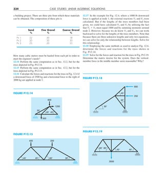 334 CASE STUDIES: LINEAR ALGEBRAIC EQUATIONS
12.17 In the example for Fig. 12.4, where a 1000-lb downward
force is applied at node 1, the external reactions V2 and V3 were
calculated. But if the lengths of the truss members had been
given, we could have calculated V2 and V3 by utilizing the fact
that V2 1 V3 must equal 1000 and by summing moments around
node 2. However, because we do know V2 and V3, we can work
backward to solve for the lengths of the truss members. Note that
because there are three unknown lengths and only two equations,
we can solve for only the relationship between lengths. Solve for
this relationship.
12.18 Employing the same methods as used to analyze Fig. 12.4,
determine the forces and reactions for the truss shown in
Fig. P12.18.
12.19 Solve for the forces and reaction for the truss in Fig. P12.19.
Determine the matrix inverse for the system. Does the vertical-
member force in the middle member seem reasonable? Why?
How many cubic meters must be hauled from each pit in order to
meet the engineer’s needs?
12.14 Perform the same computation as in Sec. 12.2, but for the
truss depicted in Fig. P12.14.
12.15 Perform the same computation as in Sec. 12.2, but for the
truss depicted in Fig. P12.15.
12.16 Calculate the forces and reactions for the truss in Fig. 12.4 if
a downward force of 2500 kg and a horizontal force to the right of
2000 kg are applied at node 1.
600
1200
500
30⬚
45⬚ 45⬚
FIGURE P12.14
FIGURE P12.19
400 200
45⬚ 60⬚
45⬚ 30⬚
FIGURE P12.15
a building project. There are three pits from which these materials
can be obtained. The composition of these pits is
Sand Fine Gravel Coarse Gravel
% % %
Pit 1 52 30 18
Pit 2 20 50 30
Pit 3 25 20 55
FIGURE P12.18
45⬚
800
250
30⬚
30⬚
60⬚
45⬚ 45⬚
60⬚
3500
 