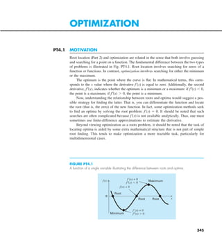 345
PT4.1 MOTIVATION
Root location (Part 2) and optimization are related in the sense that both involve guessing
and searching for a point on a function. The fundamental difference between the two types
of problems is illustrated in Fig. PT4.1. Root location involves searching for zeros of a
function or functions. In contrast, optimization involves searching for either the minimum
or the maximum.
The optimum is the point where the curve is flat. In mathematical terms, this corre-
sponds to the x value where the derivative f9(x) is equal to zero. Additionally, the second
derivative, f0(x), indicates whether the optimum is a minimum or a maximum: if f0(x) , 0,
the point is a maximum; if f0(x) . 0, the point is a minimum.
Now, understanding the relationship between roots and optima would suggest a pos-
sible strategy for finding the latter. That is, you can differentiate the function and locate
the root (that is, the zero) of the new function. In fact, some optimization methods seek
to find an optima by solving the root problem: f9(x) 5 0. It should be noted that such
searches are often complicated because f9(x) is not available analytically. Thus, one must
sometimes use finite-difference approximations to estimate the derivative.
Beyond viewing optimization as a roots problem, it should be noted that the task of
locating optima is aided by some extra mathematical structure that is not part of simple
root finding. This tends to make optimization a more tractable task, particularly for
multidimensional cases.
OPTIMIZATION
FIGURE PT4.1
A function of a single variable illustrating the difference between roots and optima.
Maximum
Minimum
0
Root
Root
Root
f(x)
x
f⬘(x) = 0
f⬙(x) ⬎ 0
f⬘(x) = 0
f⬙(x) ⬍ 0
f(x) = 0
 