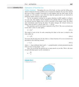 PT4.1 MOTIVATION 347
EXAMPLE PT4.1 Optimization of Parachute Cost
Problem Statement. Throughout the rest of the book, we have used the falling para-
chutist to illustrate the basic problem areas of numerical methods. You may have noticed
that none of these examples concentrate on what happens after the chute opens. In this
example, we will examine a case where the chute has opened and we are interested in
predicting impact velocity at the ground.
You are an engineer working for an agency planning to airlift supplies to refugees
in a war zone. The supplies will be dropped at low altitude (500 m) so that the drop is
not detected and the supplies fall as close as possible to the refugee camp. The chutes
open immediately upon leaving the plane. To reduce damage, the vertical velocity on
impact must be below a critical value of yc 5 20 m/s.
The parachute used for the drop is depicted in Fig. PT4.2. The cross-sectional area
of the chute is that of a half sphere,
A 5 2pr2
(PT4.1)
The length of each of the 16 cords connecting the chute to the mass is related to the
chute radius by
/ 5 12r (PT4.2)
You know that the drag force for the chute is a linear function of its cross-sectional area
described by the following formula
c 5 kc A (PT4.3)
where c 5 drag coefficient (kg/s) and kc 5 a proportionality constant parameterizing the
effect of area on drag [kg/(s ? m2
)].
Also, you can divide the payload into as many parcels as you like. That is, the mass
of each individual parcel can be calculated as
m 5
Mt
n
FIGURE PT4.2
A deployed parachute.
m
r
ᐉ
 