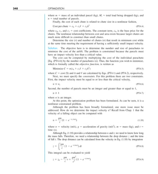 348 OPTIMIZATION
where m 5 mass of an individual parcel (kg), Mt 5 total load being dropped (kg), and
n 5 total number of parcels.
Finally, the cost of each chute is related to chute size in a nonlinear fashion,
Cost per chute 5 c0 1 c1/ 1 c2A2
(PT4.4)
where c0, c1, and c2 5 cost coefficients. The constant term, c0, is the base price for the
chutes. The nonlinear relationship between cost and area exists because larger chutes are
much more difficult to construct than small chutes.
Determine the size (r) and number of chutes (n) that result in minimum cost while
at the same time meeting the requirement of having a sufficiently small impact velocity.
Solution. The objective here is to determine the number and size of parachutes to
minimize the cost of the airlift. The problem is constrained because the parcels must
have an impact velocity less than a critical value.
The cost can be computed by multiplying the cost of the individual parachute
[Eq. (PT4.4)] by the number of parachutes (n). Thus, the function you wish to minimize,
which is formally called the objective function, is written as
Minimize C 5 n(c0 1 c1/ 1 c2A2
) (PT4.5)
where C 5 cost ($) and A and / are calculated by Eqs. (PT4.1) and (PT4.2), respectively.
Next, we must specify the constraints. For this problem there are two constraints.
First, the impact velocity must be equal to or less than the critical velocity,
y # yc (PT4.6)
Second, the number of parcels must be an integer and greater than or equal to 1,
n $ 1 (PT4.7)
where n is an integer.
At this point, the optimization problem has been formulated. As can be seen, it is a
nonlinear constrained problem.
Although the problem has been broadly formulated, one more issue must be
addressed: How do we determine the impact velocity y? Recall from Chap. 1 that the
velocity of a falling object can be computed with
y 5
gm
c
(1 2 e2(cym)t
) (1.10)
where y 5 velocity (m/s), g 5 acceleration of gravity (m/s2
), m 5 mass (kg), and t 5
time (s).
Although Eq. (1.10) provides a relationship between y and t, we need to know how long
the mass falls. Therefore, we need a relationship between the drop distance z and the time
of fall t. The drop distance can be calculated from the velocity in Eq. (1.10) by integration
z 5 #
t
0
gm
c
(1 2 e2(c/m)t
) dt (PT4.8)
This integral can be evaluated to yield
z 5 z0 2
gm
c
t 1
gm2
c2
(1 2 e2(c/m)t
) (PT4.9)
 