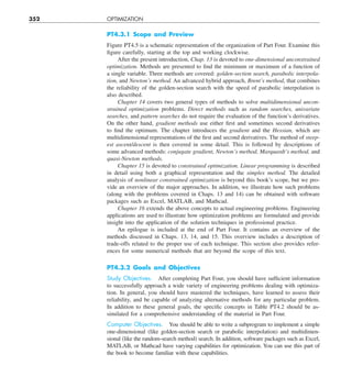 352 OPTIMIZATION
PT4.3.1 Scope and Preview
Figure PT4.5 is a schematic representation of the organization of Part Four. Examine this
figure carefully, starting at the top and working clockwise.
After the present introduction, Chap. 13 is devoted to one-dimensional unconstrained
optimization. Methods are presented to find the minimum or maximum of a function of
a single variable. Three methods are covered: golden-section search, parabolic interpola-
tion, and Newton’s method. An advanced hybrid approach, Brent’s method, that combines
the reliability of the golden-section search with the speed of parabolic interpolation is
also described.
Chapter 14 covers two general types of methods to solve multidimensional uncon-
strained optimization problems. Direct methods such as random searches, univariate
searches, and pattern searches do not require the evaluation of the function’s derivatives.
On the other hand, gradient methods use either first and sometimes second derivatives
to find the optimum. The chapter introduces the gradient and the Hessian, which are
multidimensional representations of the first and second derivatives. The method of steep-
est ascent/descent is then covered in some detail. This is followed by descriptions of
some advanced methods: conjugate gradient, Newton’s method, Marquardt’s method, and
quasi-Newton methods.
Chapter 15 is devoted to constrained optimization. Linear programming is described
in detail using both a graphical representation and the simplex method. The detailed
analysis of nonlinear constrained optimization is beyond this book’s scope, but we pro-
vide an overview of the major approaches. In addition, we illustrate how such problems
(along with the problems covered in Chaps. 13 and 14) can be obtained with software
packages such as Excel, MATLAB, and Mathcad.
Chapter 16 extends the above concepts to actual engineering problems. Engineering
applications are used to illustrate how optimization problems are formulated and provide
insight into the application of the solution techniques in professional practice.
An epilogue is included at the end of Part Four. It contains an overview of the
methods discussed in Chaps. 13, 14, and 15. This overview includes a description of
trade-offs related to the proper use of each technique. This section also provides refer-
ences for some numerical methods that are beyond the scope of this text.
PT4.3.2 Goals and Objectives
Study Objectives. After completing Part Four, you should have sufficient information
to successfully approach a wide variety of engineering problems dealing with optimiza-
tion. In general, you should have mastered the techniques, have learned to assess their
reliability, and be capable of analyzing alternative methods for any particular problem.
In addition to these general goals, the specific concepts in Table PT4.2 should be as-
similated for a comprehensive understanding of the material in Part Four.
Computer Objectives. You should be able to write a subprogram to implement a simple
one-dimensional (like golden-section search or parabolic interpolation) and multidimen-
sional (like the random-search method) search. In addition, software packages such as Excel,
MATLAB, or Mathcad have varying capabilities for optimization. You can use this part of
the book to become familiar with these capabilities.
 