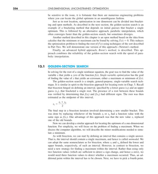 356 ONE-DIMENSIONAL UNCONSTRAINED OPTIMIZATION
be sensitive to the issue, it is fortunate that there are numerous engineering problems
where you can locate the global optimum in an unambiguous fashion.
Just as in root location, optimization in one dimension can be divided into bracket-
ing and open methods. As described in the next section, the golden-section search is an
example of a bracketing method that depends on initial guesses that bracket a single
optimum. This is followed by an alternative approach, parabolic interpolation, which
often converges faster than the golden-section search, but sometimes diverges.
Another method described in this chapter is an open method based on the idea from
calculus that the minimum or maximum can be found by solving f9(x) 5 0. This reduces
the optimization problem to finding the root of f9(x) using techniques of the sort described
in Part Two. We will demonstrate one version of this approach—Newton’s method.
Finally, an advanced hybrid approach, Brent’s method, is described. This ap-
proach combines the reliability of the golden-section search with the speed of para-
bolic interpolation.
13.1 GOLDEN-SECTION SEARCH
In solving for the root of a single nonlinear equation, the goal was to find the value of the
variable x that yields a zero of the function f(x). Single-variable optimization has the goal
of finding the value of x that yields an extremum, either a maximum or minimum of f(x).
The golden-section search is a simple, general-purpose, single-variable search tech-
nique. It is similar in spirit to the bisection approach for locating roots in Chap. 5. Recall
that bisection hinged on defining an interval, specified by a lower guess (xl) and an upper
guess (xu), that bracketed a single root. The presence of a root between these bounds
was verified by determining that f(xl) and f(xu) had different signs. The root was then
estimated as the midpoint of this interval,
xr 5
xl 1 xu
2
The final step in a bisection iteration involved determining a new smaller bracket. This
was done by replacing whichever of the bounds xl or xu had a function value with the
same sign as f(xr). One advantage of this approach was that the new value xr replaced
one of the old bounds.
Now we can develop a similar approach for locating the optimum of a one-dimensional
function. For simplicity, we will focus on the problem of finding a maximum. When we
discuss the computer algorithm, we will describe the minor modifications needed to simu-
late a minimum.
As with bisection, we can start by defining an interval that contains a single answer.
That is, the interval should contain a single maximum, and hence is called unimodal. We
can adopt the same nomenclature as for bisection, where xl and xu defined the lower and
upper bounds, respectively, of such an interval. However, in contrast to bisection, we
need a new strategy for finding a maximum within the interval. Rather than using only
two function values (which are sufficient to detect a sign change, and hence a zero), we
would need three function values to detect whether a maximum occurred. Thus, an ad-
ditional point within the interval has to be chosen. Next, we have to pick a fourth point.
 
