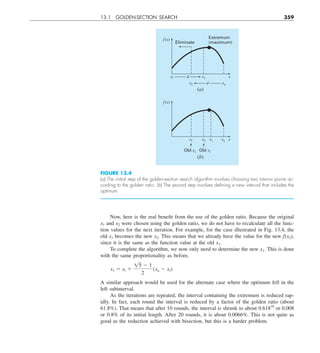 13.1 GOLDEN-SECTION SEARCH 359
Now, here is the real benefit from the use of the golden ratio. Because the original
x1 and x2 were chosen using the golden ratio, we do not have to recalculate all the func-
tion values for the next iteration. For example, for the case illustrated in Fig. 13.4, the
old x1 becomes the new x2. This means that we already have the value for the new f(x2),
since it is the same as the function value at the old x1.
To complete the algorithm, we now only need to determine the new x1. This is done
with the same proportionality as before,
x1 5 xl 1
15 2 1
2
(xu 2 xl)
A similar approach would be used for the alternate case where the optimum fell in the
left subinterval.
As the iterations are repeated, the interval containing the extremum is reduced rap-
idly. In fact, each round the interval is reduced by a factor of the golden ratio (about
61.8%). That means that after 10 rounds, the interval is shrunk to about 0.61810
or 0.008
or 0.8% of its initial length. After 20 rounds, it is about 0.0066%. This is not quite as
good as the reduction achieved with bisection, but this is a harder problem.
FIGURE 13.4
(a) The initial step of the golden-section search algorithm involves choosing two interior points ac-
cording to the golden ratio. (b) The second step involves deﬁning a new interval that includes the
optimum.
Extremum
(maximum)
Eliminate
f (x)
x
x1
xl d
xu
x2 d
(a)
f(x)
x
x2 x1
xl
Old x1
Old x2
xu
(b)
 