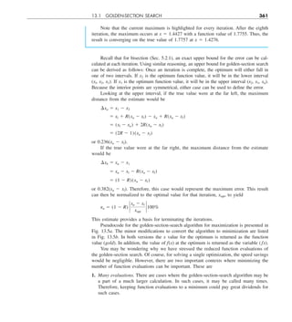 13.1 GOLDEN-SECTION SEARCH 361
Note that the current maximum is highlighted for every iteration. After the eighth
iteration, the maximum occurs at x 5 1.4427 with a function value of 1.7755. Thus, the
result is converging on the true value of 1.7757 at x 5 1.4276.
Recall that for bisection (Sec. 5.2.1), an exact upper bound for the error can be cal-
culated at each iteration. Using similar reasoning, an upper bound for golden-section search
can be derived as follows: Once an iteration is complete, the optimum will either fall in
one of two intervals. If x2 is the optimum function value, it will be in the lower interval
(xl, x2, x1). If x1 is the optimum function value, it will be in the upper interval (x2, x1, xu).
Because the interior points are symmetrical, either case can be used to define the error.
Looking at the upper interval, if the true value were at the far left, the maximum
distance from the estimate would be
¢xa 5 x1 2 x2
5 xl 1 R(xu 2 xl) 2 xu 1 R(xu 2 xl)
5 (xl 2 xu) 1 2R(xu 2 xl)
5 (2R 2 1)(xu 2 xl)
or 0.236(xu 2 xl).
If the true value were at the far right, the maximum distance from the estimate
would be
¢xb 5 xu 2 x1
5 xu 2 xl 2 R(xu 2 xl)
5 (1 2 R)(xu 2 xl)
or 0.382(xu 2 xl). Therefore, this case would represent the maximum error. This result
can then be normalized to the optimal value for that iteration, xopt, to yield
ea 5 (1 2 R) `
xu 2 xl
xopt
` 100%
This estimate provides a basis for terminating the iterations.
Pseudocode for the golden-section-search algorithm for maximization is presented in
Fig. 13.5a. The minor modifications to convert the algorithm to minimization are listed
in Fig. 13.5b. In both versions the x value for the optimum is returned as the function
value (gold). In addition, the value of f(x) at the optimum is returned as the variable (fx).
You may be wondering why we have stressed the reduced function evaluations of
the golden-section search. Of course, for solving a single optimization, the speed savings
would be negligible. However, there are two important contexts where minimizing the
number of function evaluations can be important. These are
1. Many evaluations. There are cases where the golden-section-search algorithm may be
a part of a much larger calculation. In such cases, it may be called many times.
Therefore, keeping function evaluations to a minimum could pay great dividends for
such cases.
 